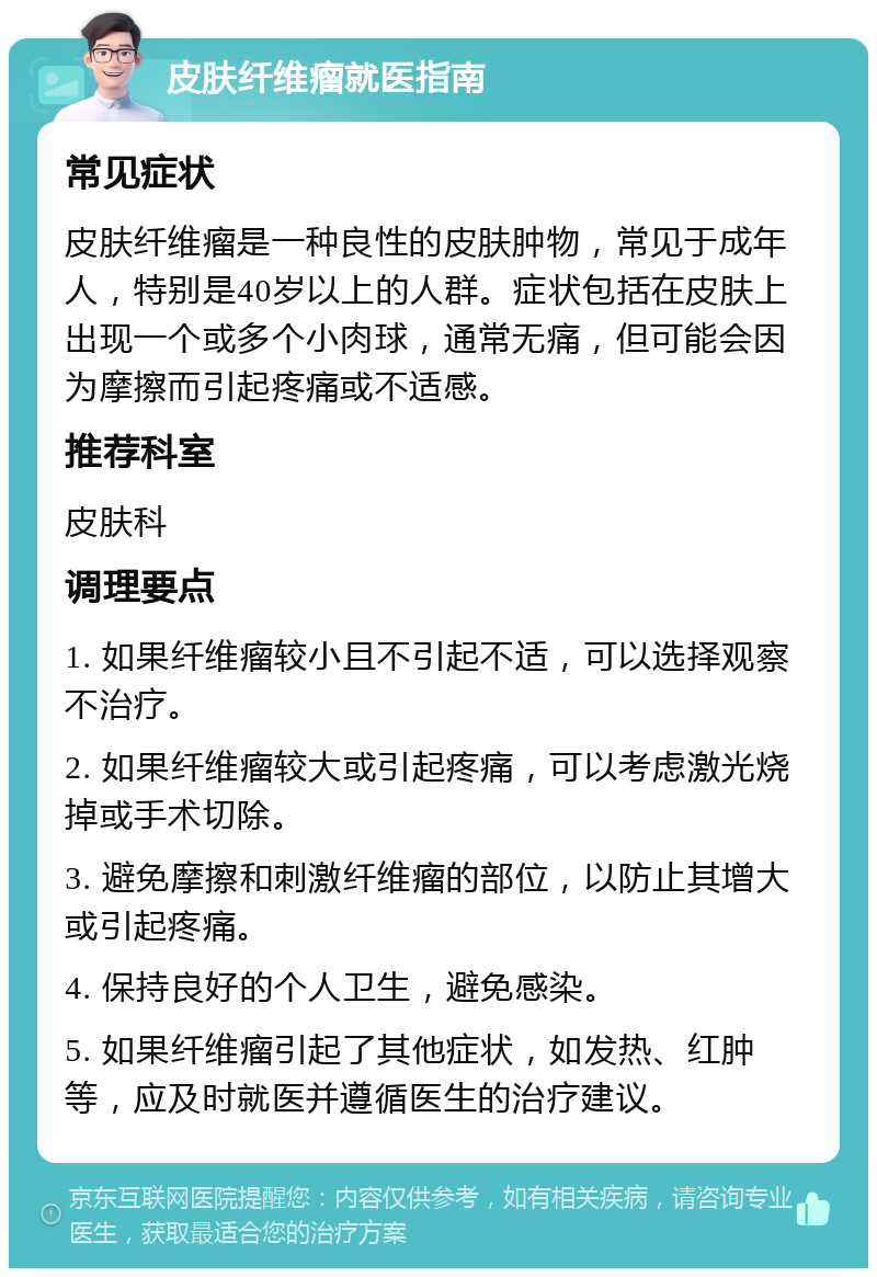 皮肤纤维瘤就医指南 常见症状 皮肤纤维瘤是一种良性的皮肤肿物，常见于成年人，特别是40岁以上的人群。症状包括在皮肤上出现一个或多个小肉球，通常无痛，但可能会因为摩擦而引起疼痛或不适感。 推荐科室 皮肤科 调理要点 1. 如果纤维瘤较小且不引起不适，可以选择观察不治疗。 2. 如果纤维瘤较大或引起疼痛，可以考虑激光烧掉或手术切除。 3. 避免摩擦和刺激纤维瘤的部位，以防止其增大或引起疼痛。 4. 保持良好的个人卫生，避免感染。 5. 如果纤维瘤引起了其他症状，如发热、红肿等，应及时就医并遵循医生的治疗建议。