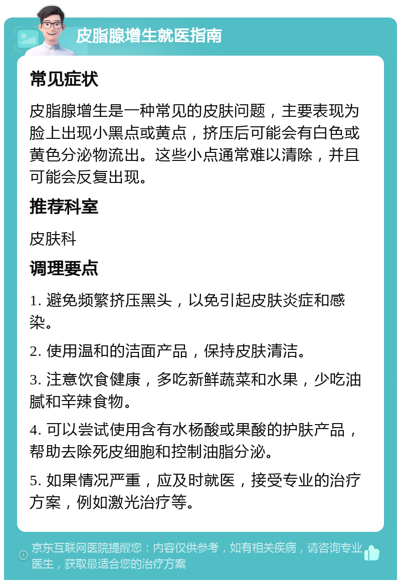 皮脂腺增生就医指南 常见症状 皮脂腺增生是一种常见的皮肤问题，主要表现为脸上出现小黑点或黄点，挤压后可能会有白色或黄色分泌物流出。这些小点通常难以清除，并且可能会反复出现。 推荐科室 皮肤科 调理要点 1. 避免频繁挤压黑头，以免引起皮肤炎症和感染。 2. 使用温和的洁面产品，保持皮肤清洁。 3. 注意饮食健康，多吃新鲜蔬菜和水果，少吃油腻和辛辣食物。 4. 可以尝试使用含有水杨酸或果酸的护肤产品，帮助去除死皮细胞和控制油脂分泌。 5. 如果情况严重，应及时就医，接受专业的治疗方案，例如激光治疗等。