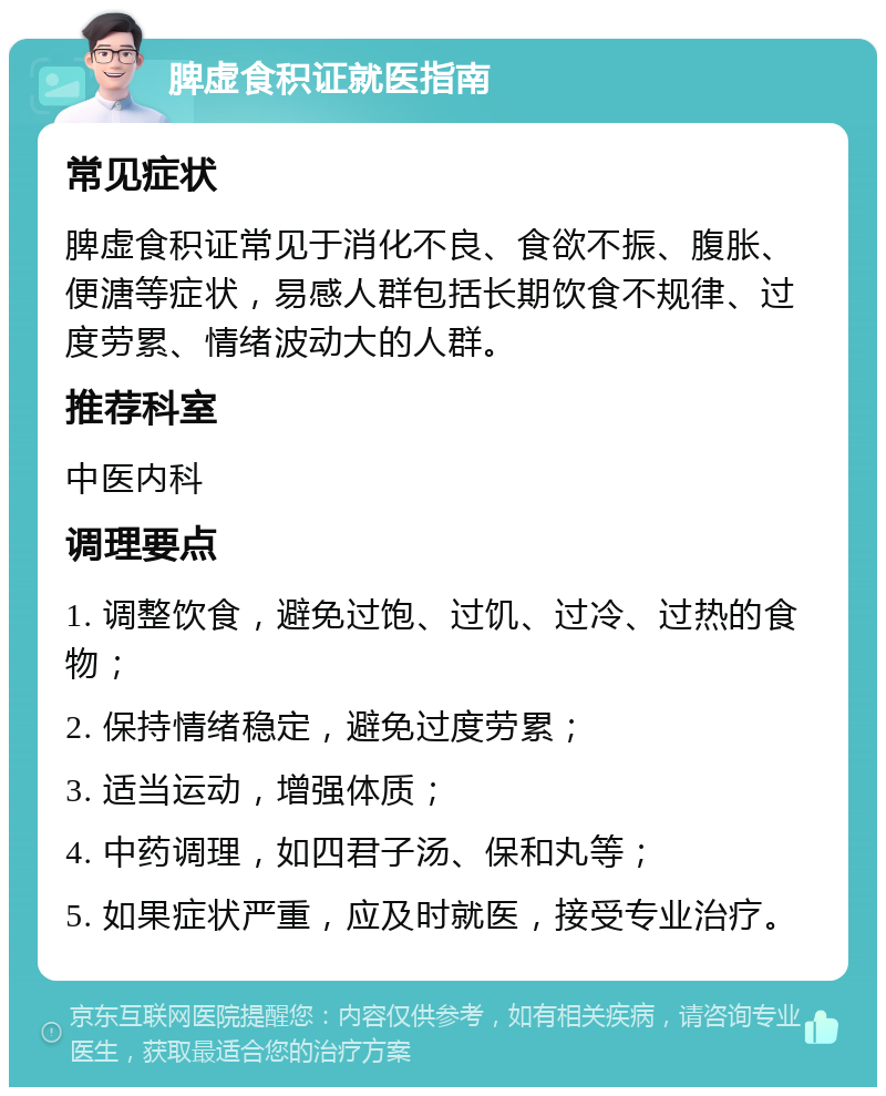 脾虚食积证就医指南 常见症状 脾虚食积证常见于消化不良、食欲不振、腹胀、便溏等症状，易感人群包括长期饮食不规律、过度劳累、情绪波动大的人群。 推荐科室 中医内科 调理要点 1. 调整饮食，避免过饱、过饥、过冷、过热的食物； 2. 保持情绪稳定，避免过度劳累； 3. 适当运动，增强体质； 4. 中药调理，如四君子汤、保和丸等； 5. 如果症状严重，应及时就医，接受专业治疗。