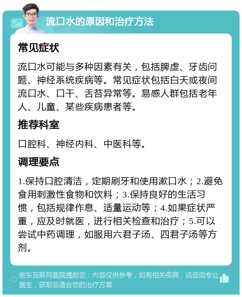 流口水的原因和治疗方法 常见症状 流口水可能与多种因素有关，包括脾虚、牙齿问题、神经系统疾病等。常见症状包括白天或夜间流口水、口干、舌苔异常等。易感人群包括老年人、儿童、某些疾病患者等。 推荐科室 口腔科、神经内科、中医科等。 调理要点 1.保持口腔清洁，定期刷牙和使用漱口水；2.避免食用刺激性食物和饮料；3.保持良好的生活习惯，包括规律作息、适量运动等；4.如果症状严重，应及时就医，进行相关检查和治疗；5.可以尝试中药调理，如服用六君子汤、四君子汤等方剂。