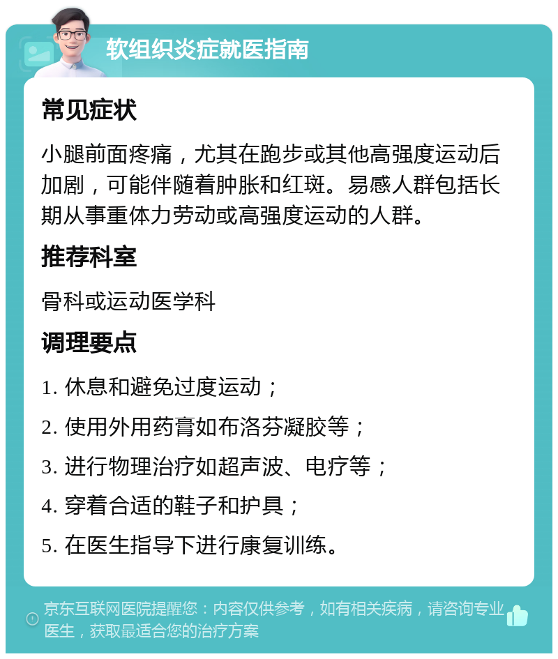 软组织炎症就医指南 常见症状 小腿前面疼痛，尤其在跑步或其他高强度运动后加剧，可能伴随着肿胀和红斑。易感人群包括长期从事重体力劳动或高强度运动的人群。 推荐科室 骨科或运动医学科 调理要点 1. 休息和避免过度运动； 2. 使用外用药膏如布洛芬凝胶等； 3. 进行物理治疗如超声波、电疗等； 4. 穿着合适的鞋子和护具； 5. 在医生指导下进行康复训练。