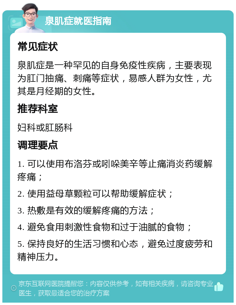 泉肌症就医指南 常见症状 泉肌症是一种罕见的自身免疫性疾病，主要表现为肛门抽痛、刺痛等症状，易感人群为女性，尤其是月经期的女性。 推荐科室 妇科或肛肠科 调理要点 1. 可以使用布洛芬或吲哚美辛等止痛消炎药缓解疼痛； 2. 使用益母草颗粒可以帮助缓解症状； 3. 热敷是有效的缓解疼痛的方法； 4. 避免食用刺激性食物和过于油腻的食物； 5. 保持良好的生活习惯和心态，避免过度疲劳和精神压力。