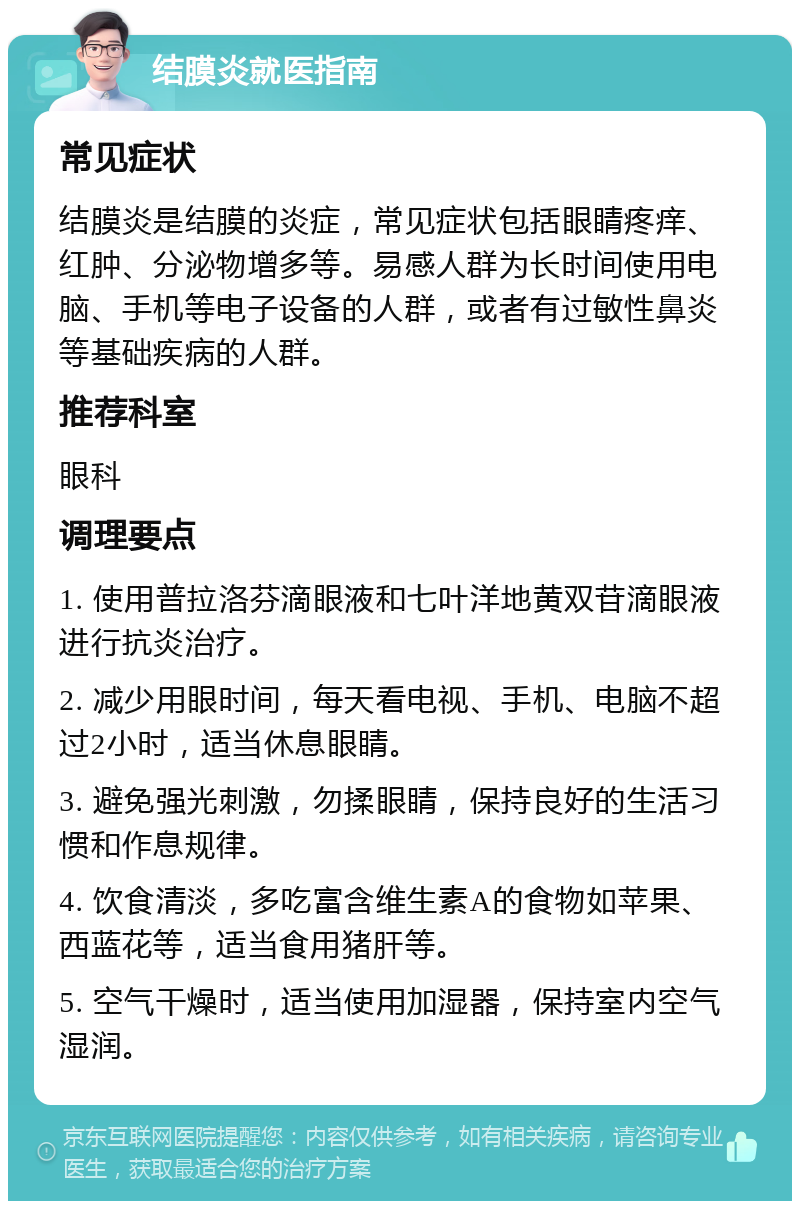 结膜炎就医指南 常见症状 结膜炎是结膜的炎症，常见症状包括眼睛疼痒、红肿、分泌物增多等。易感人群为长时间使用电脑、手机等电子设备的人群，或者有过敏性鼻炎等基础疾病的人群。 推荐科室 眼科 调理要点 1. 使用普拉洛芬滴眼液和七叶洋地黄双苷滴眼液进行抗炎治疗。 2. 减少用眼时间，每天看电视、手机、电脑不超过2小时，适当休息眼睛。 3. 避免强光刺激，勿揉眼睛，保持良好的生活习惯和作息规律。 4. 饮食清淡，多吃富含维生素A的食物如苹果、西蓝花等，适当食用猪肝等。 5. 空气干燥时，适当使用加湿器，保持室内空气湿润。