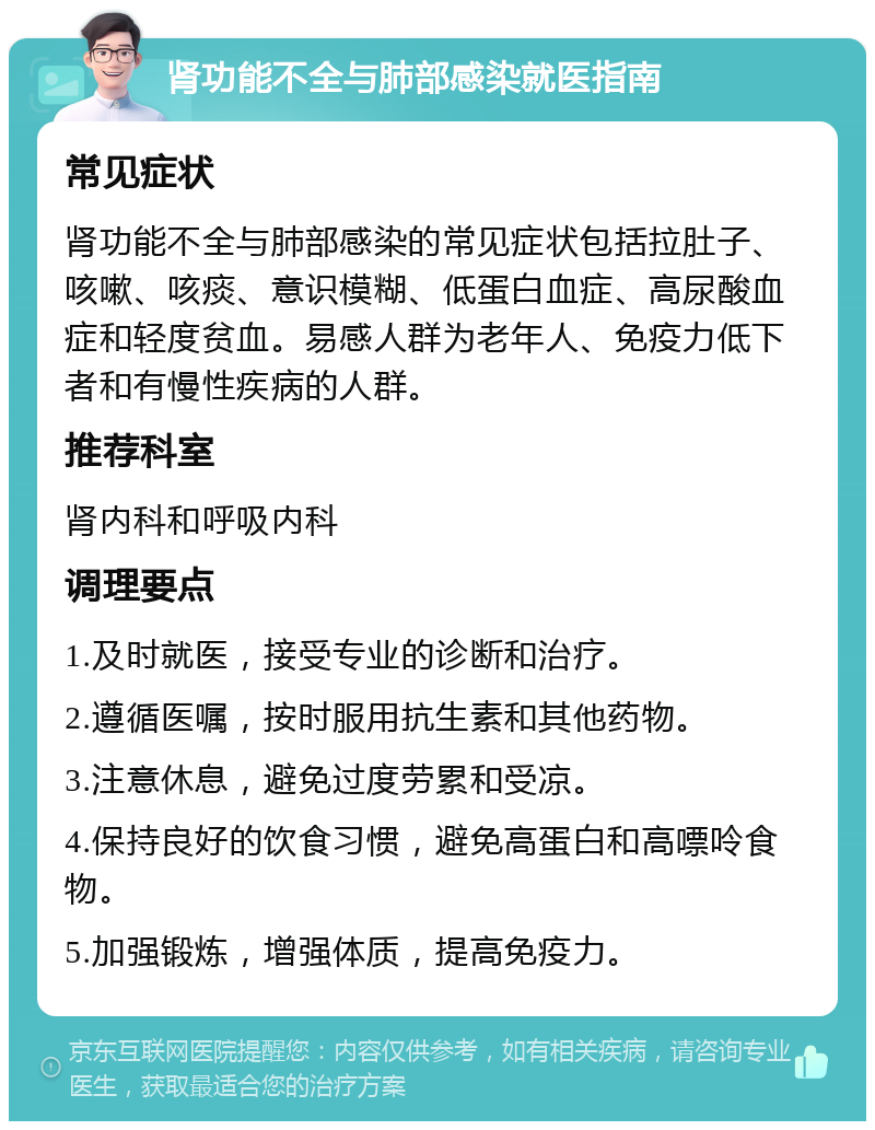 肾功能不全与肺部感染就医指南 常见症状 肾功能不全与肺部感染的常见症状包括拉肚子、咳嗽、咳痰、意识模糊、低蛋白血症、高尿酸血症和轻度贫血。易感人群为老年人、免疫力低下者和有慢性疾病的人群。 推荐科室 肾内科和呼吸内科 调理要点 1.及时就医，接受专业的诊断和治疗。 2.遵循医嘱，按时服用抗生素和其他药物。 3.注意休息，避免过度劳累和受凉。 4.保持良好的饮食习惯，避免高蛋白和高嘌呤食物。 5.加强锻炼，增强体质，提高免疫力。