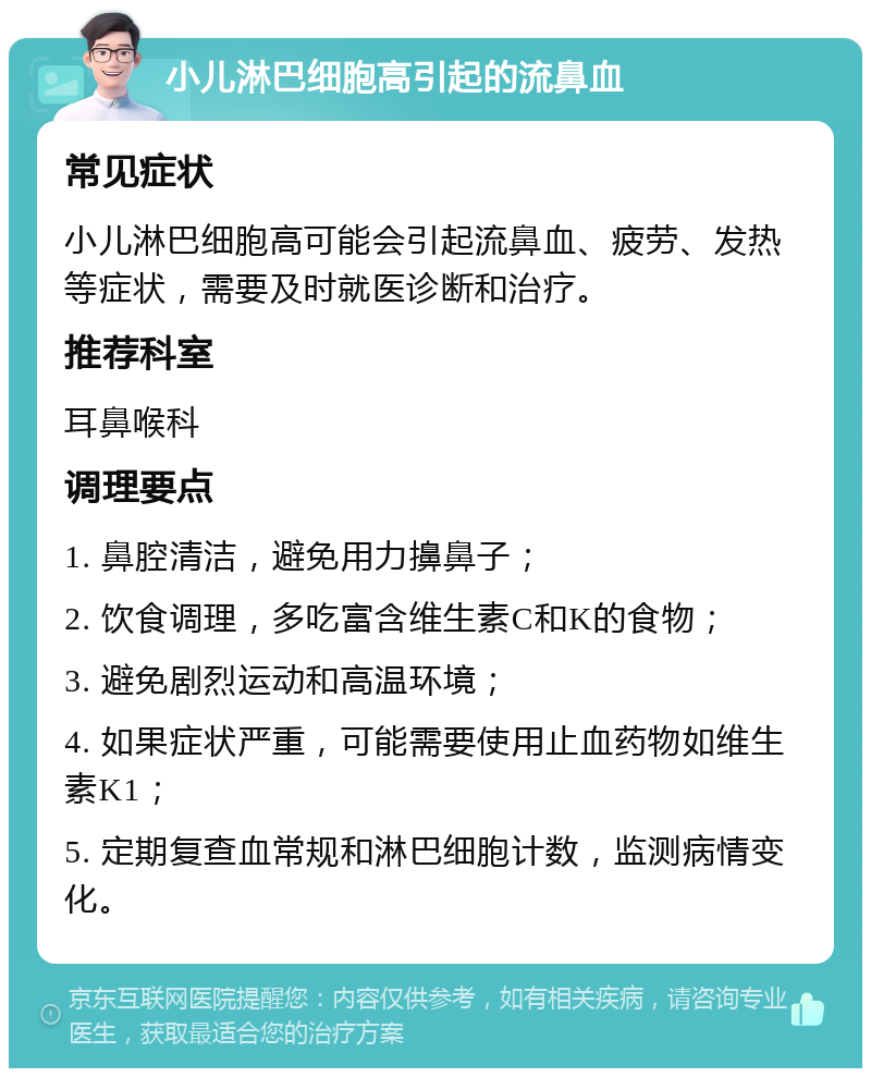 小儿淋巴细胞高引起的流鼻血 常见症状 小儿淋巴细胞高可能会引起流鼻血、疲劳、发热等症状，需要及时就医诊断和治疗。 推荐科室 耳鼻喉科 调理要点 1. 鼻腔清洁，避免用力擤鼻子； 2. 饮食调理，多吃富含维生素C和K的食物； 3. 避免剧烈运动和高温环境； 4. 如果症状严重，可能需要使用止血药物如维生素K1； 5. 定期复查血常规和淋巴细胞计数，监测病情变化。