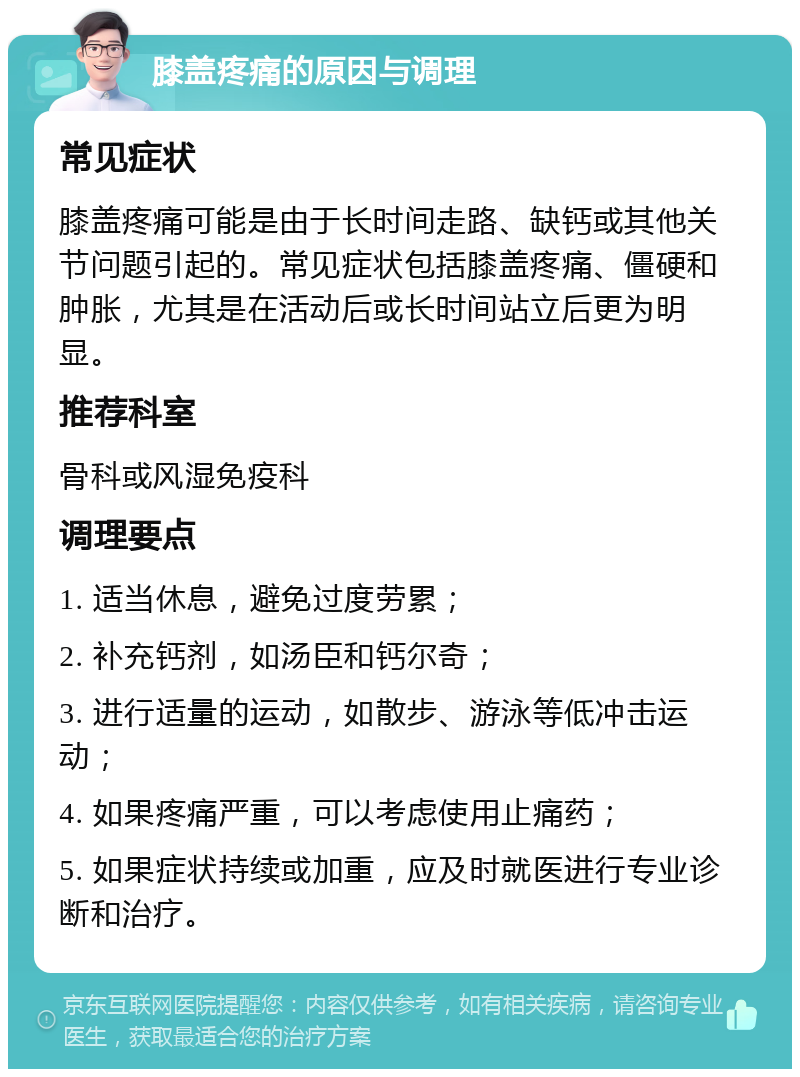 膝盖疼痛的原因与调理 常见症状 膝盖疼痛可能是由于长时间走路、缺钙或其他关节问题引起的。常见症状包括膝盖疼痛、僵硬和肿胀，尤其是在活动后或长时间站立后更为明显。 推荐科室 骨科或风湿免疫科 调理要点 1. 适当休息，避免过度劳累； 2. 补充钙剂，如汤臣和钙尔奇； 3. 进行适量的运动，如散步、游泳等低冲击运动； 4. 如果疼痛严重，可以考虑使用止痛药； 5. 如果症状持续或加重，应及时就医进行专业诊断和治疗。