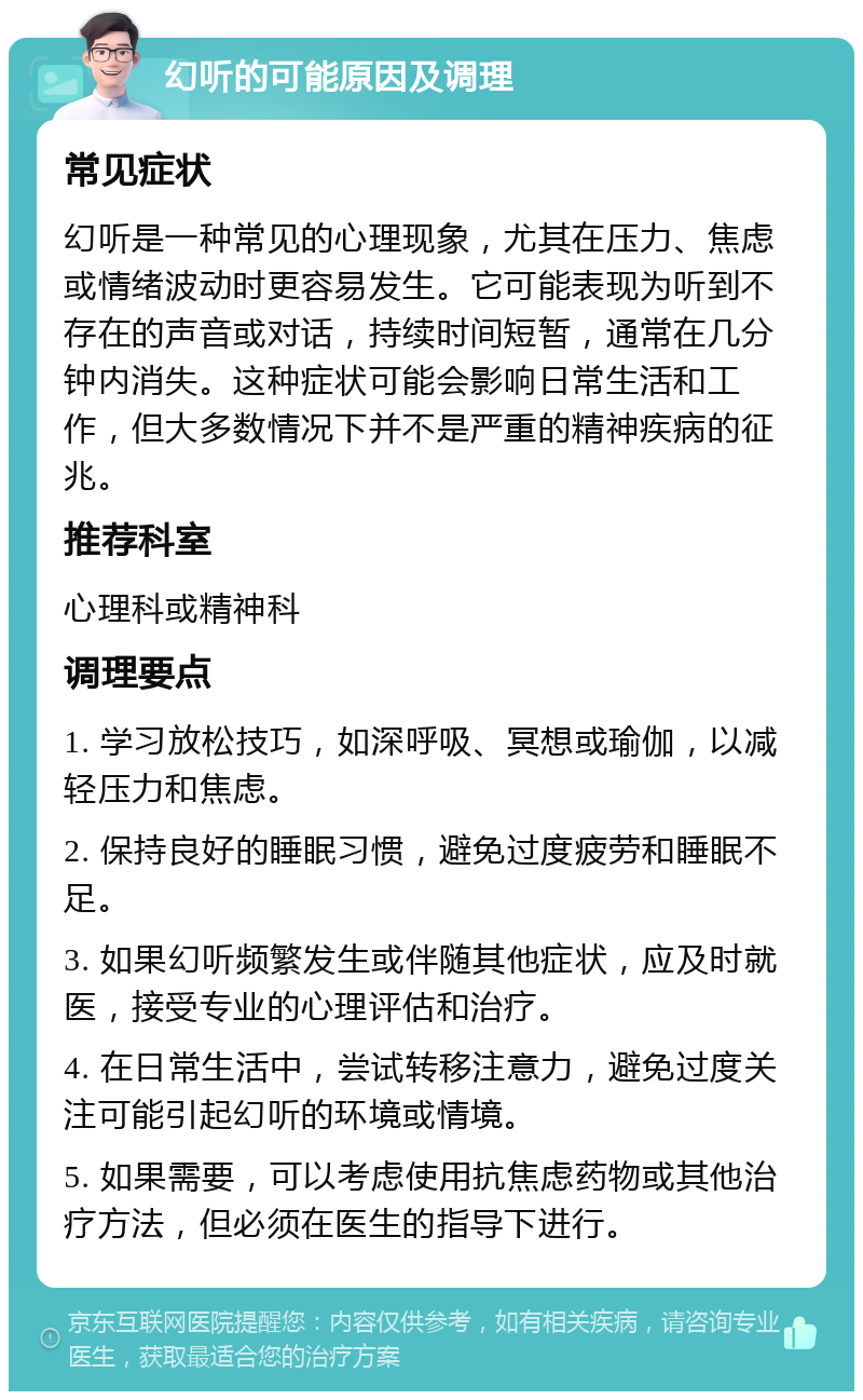 幻听的可能原因及调理 常见症状 幻听是一种常见的心理现象，尤其在压力、焦虑或情绪波动时更容易发生。它可能表现为听到不存在的声音或对话，持续时间短暂，通常在几分钟内消失。这种症状可能会影响日常生活和工作，但大多数情况下并不是严重的精神疾病的征兆。 推荐科室 心理科或精神科 调理要点 1. 学习放松技巧，如深呼吸、冥想或瑜伽，以减轻压力和焦虑。 2. 保持良好的睡眠习惯，避免过度疲劳和睡眠不足。 3. 如果幻听频繁发生或伴随其他症状，应及时就医，接受专业的心理评估和治疗。 4. 在日常生活中，尝试转移注意力，避免过度关注可能引起幻听的环境或情境。 5. 如果需要，可以考虑使用抗焦虑药物或其他治疗方法，但必须在医生的指导下进行。