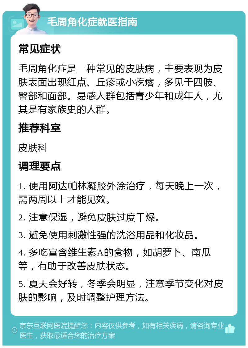 毛周角化症就医指南 常见症状 毛周角化症是一种常见的皮肤病，主要表现为皮肤表面出现红点、丘疹或小疙瘩，多见于四肢、臀部和面部。易感人群包括青少年和成年人，尤其是有家族史的人群。 推荐科室 皮肤科 调理要点 1. 使用阿达帕林凝胶外涂治疗，每天晚上一次，需两周以上才能见效。 2. 注意保湿，避免皮肤过度干燥。 3. 避免使用刺激性强的洗浴用品和化妆品。 4. 多吃富含维生素A的食物，如胡萝卜、南瓜等，有助于改善皮肤状态。 5. 夏天会好转，冬季会明显，注意季节变化对皮肤的影响，及时调整护理方法。