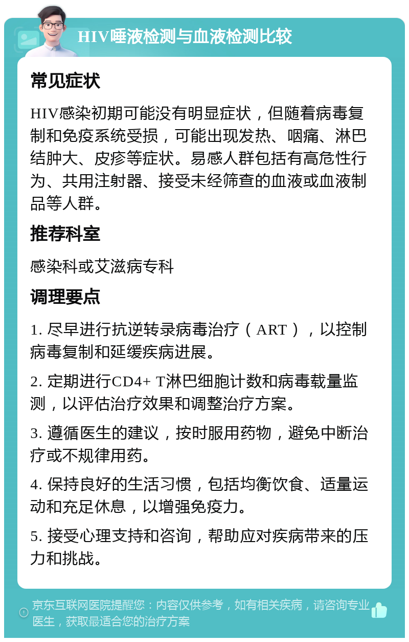 HIV唾液检测与血液检测比较 常见症状 HIV感染初期可能没有明显症状，但随着病毒复制和免疫系统受损，可能出现发热、咽痛、淋巴结肿大、皮疹等症状。易感人群包括有高危性行为、共用注射器、接受未经筛查的血液或血液制品等人群。 推荐科室 感染科或艾滋病专科 调理要点 1. 尽早进行抗逆转录病毒治疗（ART），以控制病毒复制和延缓疾病进展。 2. 定期进行CD4+ T淋巴细胞计数和病毒载量监测，以评估治疗效果和调整治疗方案。 3. 遵循医生的建议，按时服用药物，避免中断治疗或不规律用药。 4. 保持良好的生活习惯，包括均衡饮食、适量运动和充足休息，以增强免疫力。 5. 接受心理支持和咨询，帮助应对疾病带来的压力和挑战。