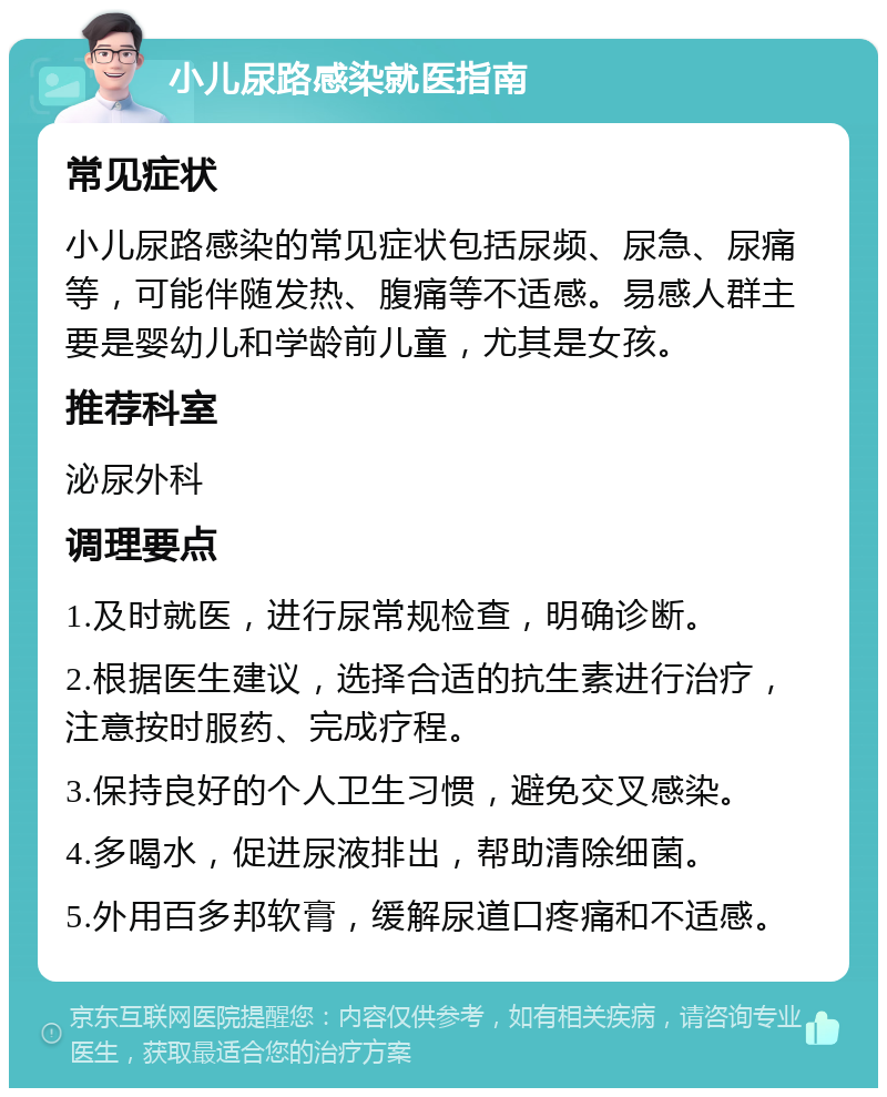 小儿尿路感染就医指南 常见症状 小儿尿路感染的常见症状包括尿频、尿急、尿痛等，可能伴随发热、腹痛等不适感。易感人群主要是婴幼儿和学龄前儿童，尤其是女孩。 推荐科室 泌尿外科 调理要点 1.及时就医，进行尿常规检查，明确诊断。 2.根据医生建议，选择合适的抗生素进行治疗，注意按时服药、完成疗程。 3.保持良好的个人卫生习惯，避免交叉感染。 4.多喝水，促进尿液排出，帮助清除细菌。 5.外用百多邦软膏，缓解尿道口疼痛和不适感。