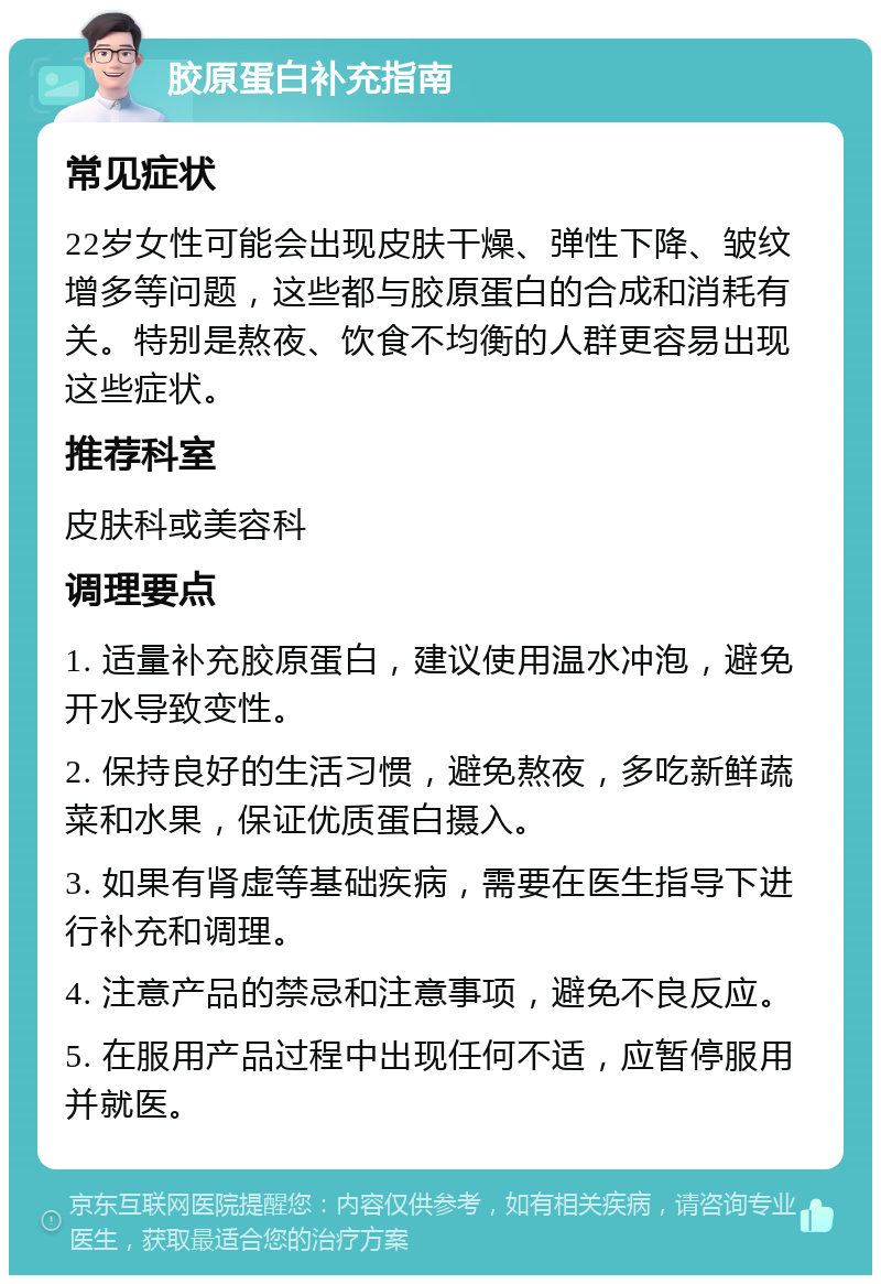 胶原蛋白补充指南 常见症状 22岁女性可能会出现皮肤干燥、弹性下降、皱纹增多等问题，这些都与胶原蛋白的合成和消耗有关。特别是熬夜、饮食不均衡的人群更容易出现这些症状。 推荐科室 皮肤科或美容科 调理要点 1. 适量补充胶原蛋白，建议使用温水冲泡，避免开水导致变性。 2. 保持良好的生活习惯，避免熬夜，多吃新鲜蔬菜和水果，保证优质蛋白摄入。 3. 如果有肾虚等基础疾病，需要在医生指导下进行补充和调理。 4. 注意产品的禁忌和注意事项，避免不良反应。 5. 在服用产品过程中出现任何不适，应暂停服用并就医。