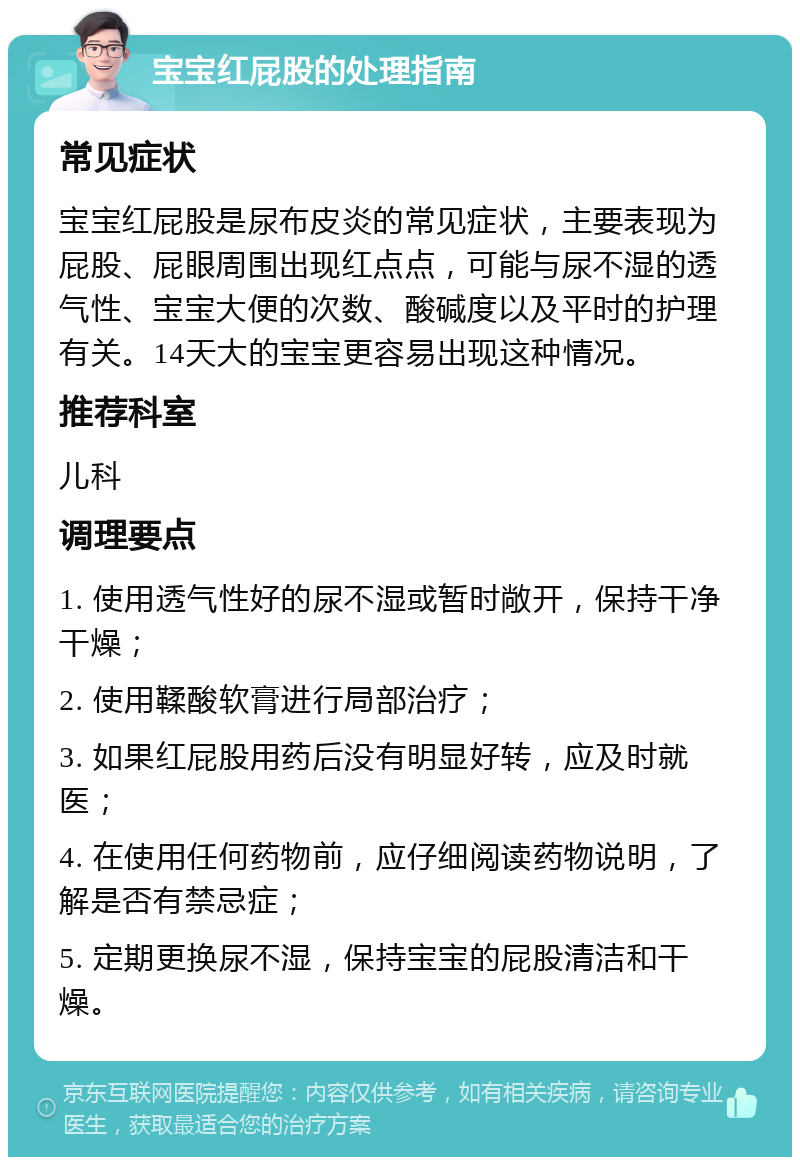 宝宝红屁股的处理指南 常见症状 宝宝红屁股是尿布皮炎的常见症状，主要表现为屁股、屁眼周围出现红点点，可能与尿不湿的透气性、宝宝大便的次数、酸碱度以及平时的护理有关。14天大的宝宝更容易出现这种情况。 推荐科室 儿科 调理要点 1. 使用透气性好的尿不湿或暂时敞开，保持干净干燥； 2. 使用鞣酸软膏进行局部治疗； 3. 如果红屁股用药后没有明显好转，应及时就医； 4. 在使用任何药物前，应仔细阅读药物说明，了解是否有禁忌症； 5. 定期更换尿不湿，保持宝宝的屁股清洁和干燥。