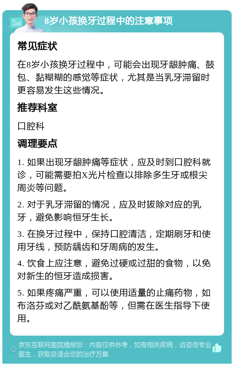 8岁小孩换牙过程中的注意事项 常见症状 在8岁小孩换牙过程中，可能会出现牙龈肿痛、鼓包、黏糊糊的感觉等症状，尤其是当乳牙滞留时更容易发生这些情况。 推荐科室 口腔科 调理要点 1. 如果出现牙龈肿痛等症状，应及时到口腔科就诊，可能需要拍X光片检查以排除多生牙或根尖周炎等问题。 2. 对于乳牙滞留的情况，应及时拔除对应的乳牙，避免影响恒牙生长。 3. 在换牙过程中，保持口腔清洁，定期刷牙和使用牙线，预防龋齿和牙周病的发生。 4. 饮食上应注意，避免过硬或过甜的食物，以免对新生的恒牙造成损害。 5. 如果疼痛严重，可以使用适量的止痛药物，如布洛芬或对乙酰氨基酚等，但需在医生指导下使用。