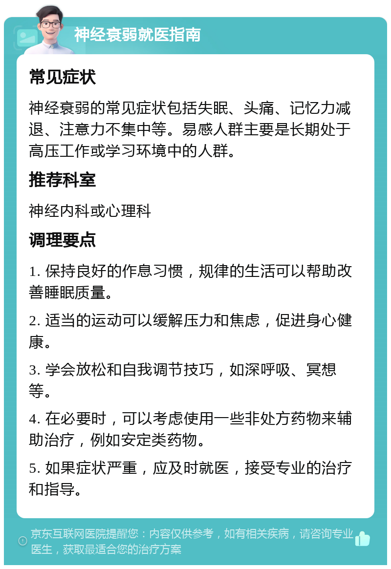 神经衰弱就医指南 常见症状 神经衰弱的常见症状包括失眠、头痛、记忆力减退、注意力不集中等。易感人群主要是长期处于高压工作或学习环境中的人群。 推荐科室 神经内科或心理科 调理要点 1. 保持良好的作息习惯，规律的生活可以帮助改善睡眠质量。 2. 适当的运动可以缓解压力和焦虑，促进身心健康。 3. 学会放松和自我调节技巧，如深呼吸、冥想等。 4. 在必要时，可以考虑使用一些非处方药物来辅助治疗，例如安定类药物。 5. 如果症状严重，应及时就医，接受专业的治疗和指导。