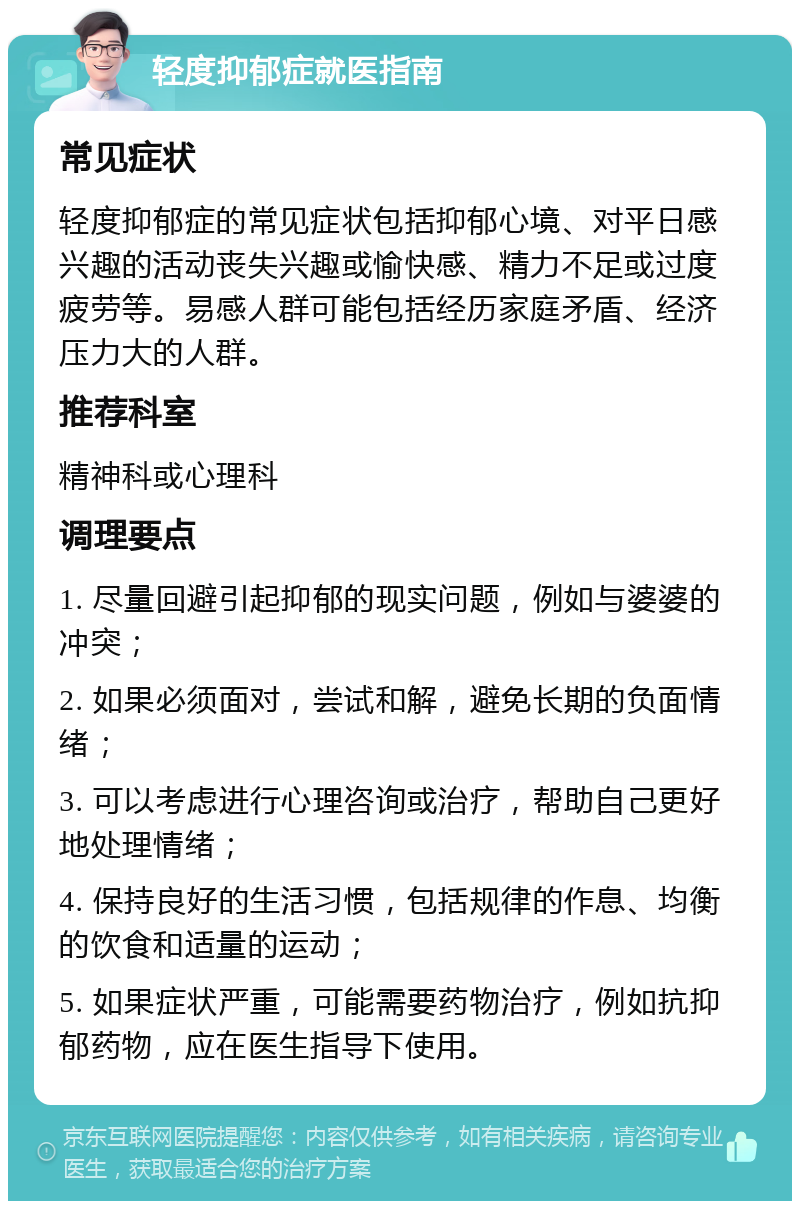 轻度抑郁症就医指南 常见症状 轻度抑郁症的常见症状包括抑郁心境、对平日感兴趣的活动丧失兴趣或愉快感、精力不足或过度疲劳等。易感人群可能包括经历家庭矛盾、经济压力大的人群。 推荐科室 精神科或心理科 调理要点 1. 尽量回避引起抑郁的现实问题，例如与婆婆的冲突； 2. 如果必须面对，尝试和解，避免长期的负面情绪； 3. 可以考虑进行心理咨询或治疗，帮助自己更好地处理情绪； 4. 保持良好的生活习惯，包括规律的作息、均衡的饮食和适量的运动； 5. 如果症状严重，可能需要药物治疗，例如抗抑郁药物，应在医生指导下使用。