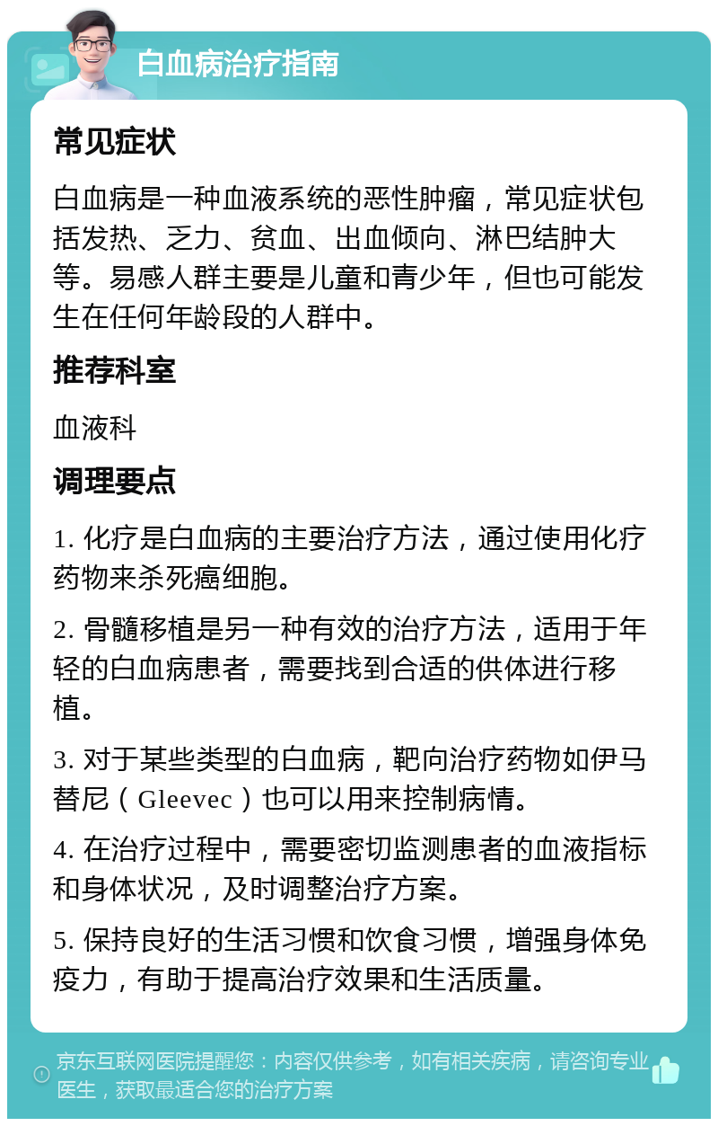 白血病治疗指南 常见症状 白血病是一种血液系统的恶性肿瘤，常见症状包括发热、乏力、贫血、出血倾向、淋巴结肿大等。易感人群主要是儿童和青少年，但也可能发生在任何年龄段的人群中。 推荐科室 血液科 调理要点 1. 化疗是白血病的主要治疗方法，通过使用化疗药物来杀死癌细胞。 2. 骨髓移植是另一种有效的治疗方法，适用于年轻的白血病患者，需要找到合适的供体进行移植。 3. 对于某些类型的白血病，靶向治疗药物如伊马替尼（Gleevec）也可以用来控制病情。 4. 在治疗过程中，需要密切监测患者的血液指标和身体状况，及时调整治疗方案。 5. 保持良好的生活习惯和饮食习惯，增强身体免疫力，有助于提高治疗效果和生活质量。