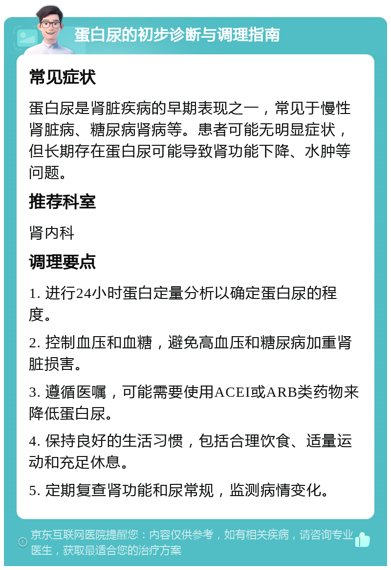 蛋白尿的初步诊断与调理指南 常见症状 蛋白尿是肾脏疾病的早期表现之一，常见于慢性肾脏病、糖尿病肾病等。患者可能无明显症状，但长期存在蛋白尿可能导致肾功能下降、水肿等问题。 推荐科室 肾内科 调理要点 1. 进行24小时蛋白定量分析以确定蛋白尿的程度。 2. 控制血压和血糖，避免高血压和糖尿病加重肾脏损害。 3. 遵循医嘱，可能需要使用ACEI或ARB类药物来降低蛋白尿。 4. 保持良好的生活习惯，包括合理饮食、适量运动和充足休息。 5. 定期复查肾功能和尿常规，监测病情变化。