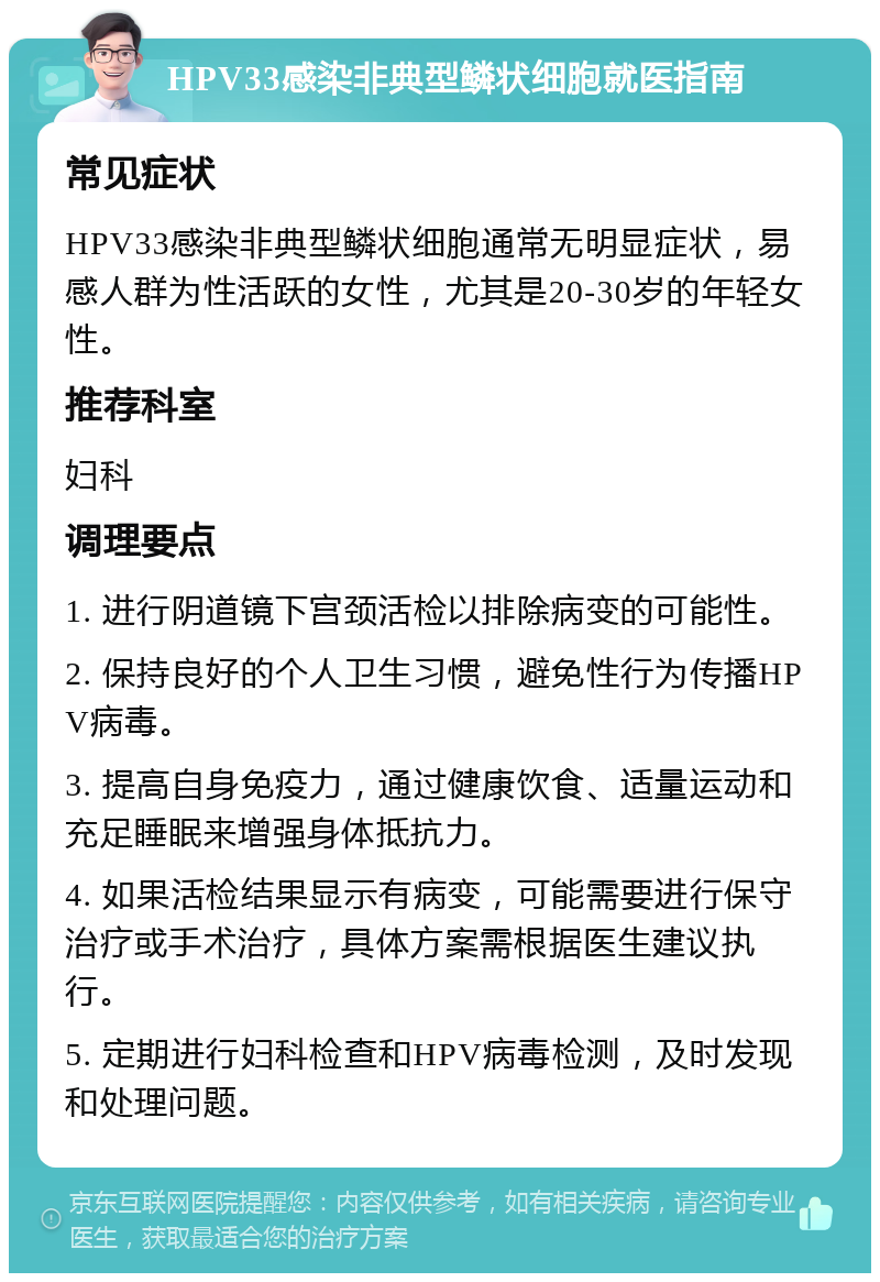 HPV33感染非典型鳞状细胞就医指南 常见症状 HPV33感染非典型鳞状细胞通常无明显症状，易感人群为性活跃的女性，尤其是20-30岁的年轻女性。 推荐科室 妇科 调理要点 1. 进行阴道镜下宫颈活检以排除病变的可能性。 2. 保持良好的个人卫生习惯，避免性行为传播HPV病毒。 3. 提高自身免疫力，通过健康饮食、适量运动和充足睡眠来增强身体抵抗力。 4. 如果活检结果显示有病变，可能需要进行保守治疗或手术治疗，具体方案需根据医生建议执行。 5. 定期进行妇科检查和HPV病毒检测，及时发现和处理问题。