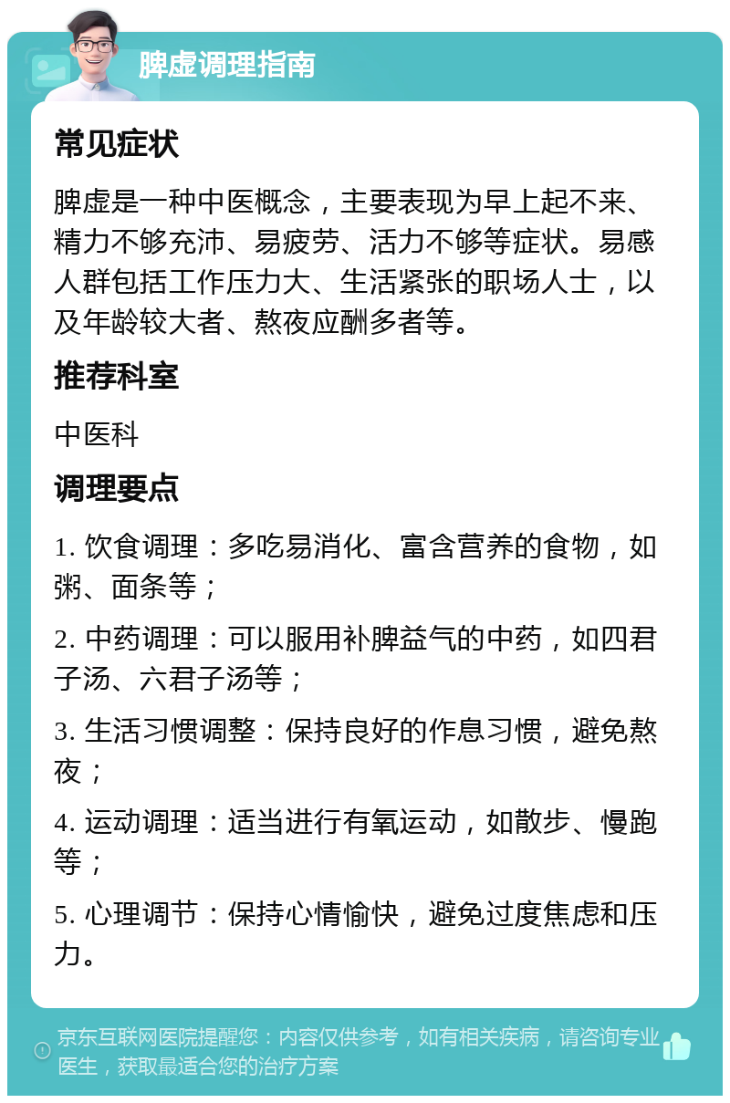 脾虚调理指南 常见症状 脾虚是一种中医概念，主要表现为早上起不来、精力不够充沛、易疲劳、活力不够等症状。易感人群包括工作压力大、生活紧张的职场人士，以及年龄较大者、熬夜应酬多者等。 推荐科室 中医科 调理要点 1. 饮食调理：多吃易消化、富含营养的食物，如粥、面条等； 2. 中药调理：可以服用补脾益气的中药，如四君子汤、六君子汤等； 3. 生活习惯调整：保持良好的作息习惯，避免熬夜； 4. 运动调理：适当进行有氧运动，如散步、慢跑等； 5. 心理调节：保持心情愉快，避免过度焦虑和压力。