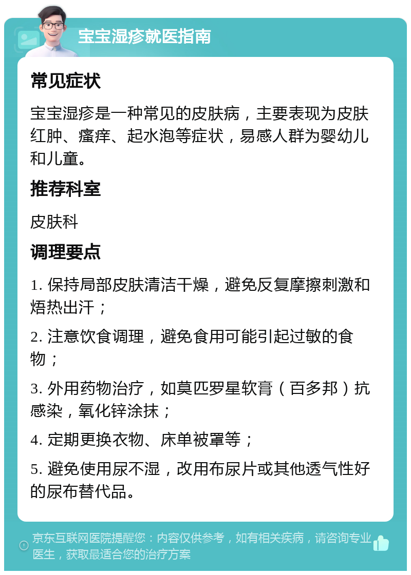 宝宝湿疹就医指南 常见症状 宝宝湿疹是一种常见的皮肤病，主要表现为皮肤红肿、瘙痒、起水泡等症状，易感人群为婴幼儿和儿童。 推荐科室 皮肤科 调理要点 1. 保持局部皮肤清洁干燥，避免反复摩擦刺激和焐热出汗； 2. 注意饮食调理，避免食用可能引起过敏的食物； 3. 外用药物治疗，如莫匹罗星软膏（百多邦）抗感染，氧化锌涂抹； 4. 定期更换衣物、床单被罩等； 5. 避免使用尿不湿，改用布尿片或其他透气性好的尿布替代品。