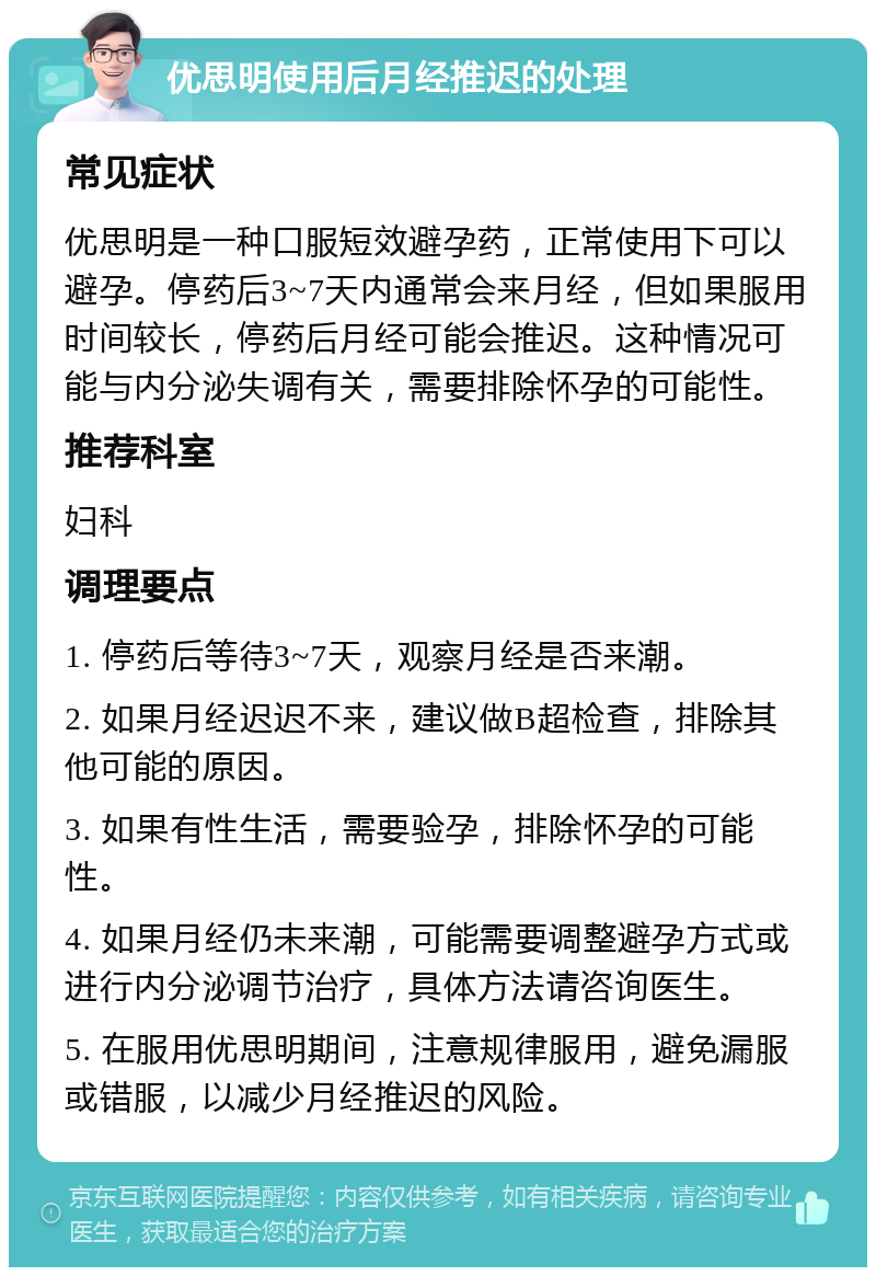 优思明使用后月经推迟的处理 常见症状 优思明是一种口服短效避孕药，正常使用下可以避孕。停药后3~7天内通常会来月经，但如果服用时间较长，停药后月经可能会推迟。这种情况可能与内分泌失调有关，需要排除怀孕的可能性。 推荐科室 妇科 调理要点 1. 停药后等待3~7天，观察月经是否来潮。 2. 如果月经迟迟不来，建议做B超检查，排除其他可能的原因。 3. 如果有性生活，需要验孕，排除怀孕的可能性。 4. 如果月经仍未来潮，可能需要调整避孕方式或进行内分泌调节治疗，具体方法请咨询医生。 5. 在服用优思明期间，注意规律服用，避免漏服或错服，以减少月经推迟的风险。