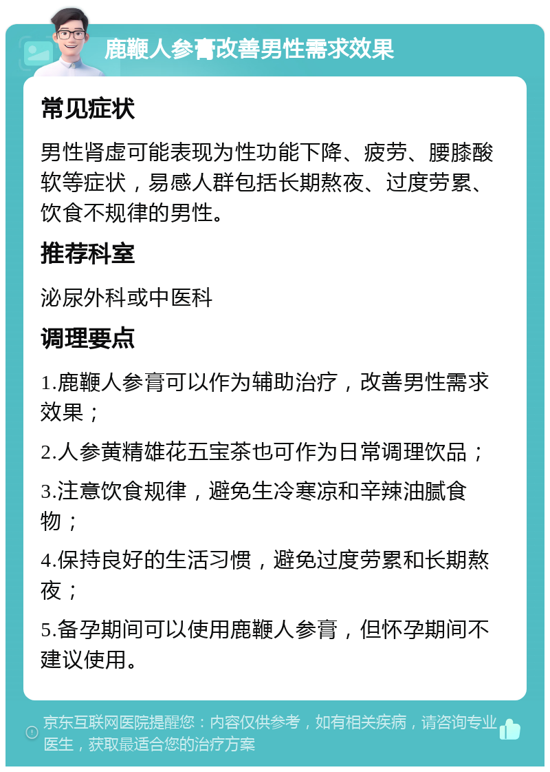 鹿鞭人参膏改善男性需求效果 常见症状 男性肾虚可能表现为性功能下降、疲劳、腰膝酸软等症状，易感人群包括长期熬夜、过度劳累、饮食不规律的男性。 推荐科室 泌尿外科或中医科 调理要点 1.鹿鞭人参膏可以作为辅助治疗，改善男性需求效果； 2.人参黄精雄花五宝茶也可作为日常调理饮品； 3.注意饮食规律，避免生冷寒凉和辛辣油腻食物； 4.保持良好的生活习惯，避免过度劳累和长期熬夜； 5.备孕期间可以使用鹿鞭人参膏，但怀孕期间不建议使用。