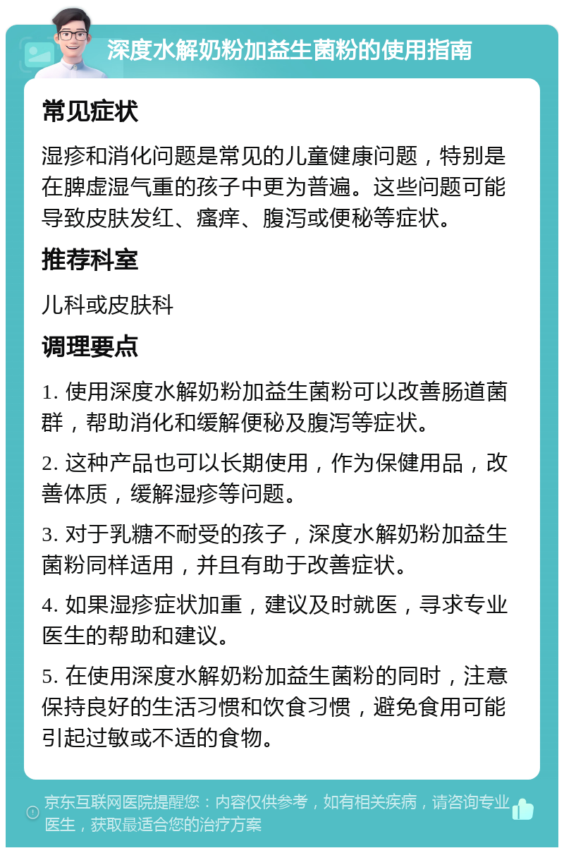 深度水解奶粉加益生菌粉的使用指南 常见症状 湿疹和消化问题是常见的儿童健康问题，特别是在脾虚湿气重的孩子中更为普遍。这些问题可能导致皮肤发红、瘙痒、腹泻或便秘等症状。 推荐科室 儿科或皮肤科 调理要点 1. 使用深度水解奶粉加益生菌粉可以改善肠道菌群，帮助消化和缓解便秘及腹泻等症状。 2. 这种产品也可以长期使用，作为保健用品，改善体质，缓解湿疹等问题。 3. 对于乳糖不耐受的孩子，深度水解奶粉加益生菌粉同样适用，并且有助于改善症状。 4. 如果湿疹症状加重，建议及时就医，寻求专业医生的帮助和建议。 5. 在使用深度水解奶粉加益生菌粉的同时，注意保持良好的生活习惯和饮食习惯，避免食用可能引起过敏或不适的食物。