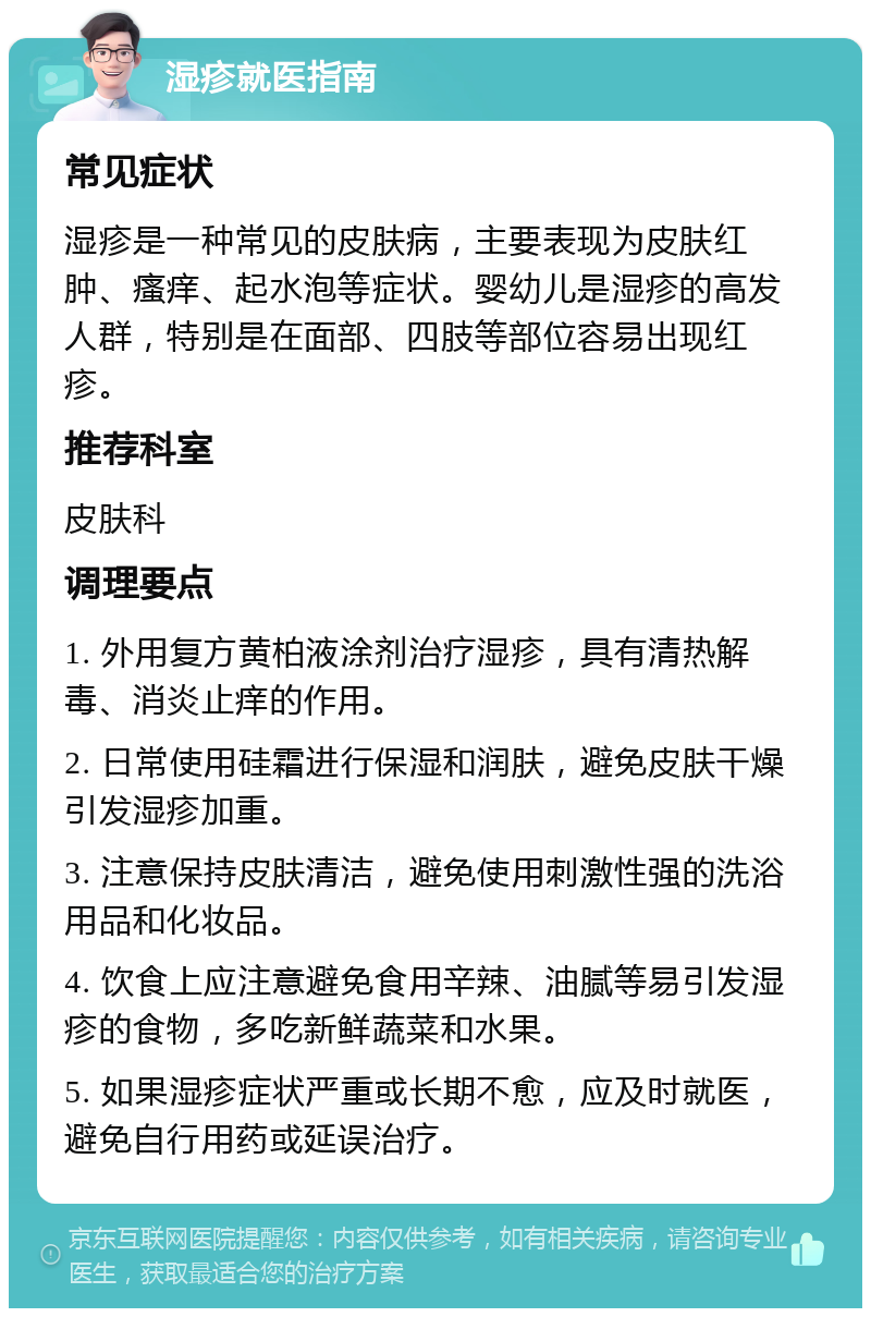 湿疹就医指南 常见症状 湿疹是一种常见的皮肤病，主要表现为皮肤红肿、瘙痒、起水泡等症状。婴幼儿是湿疹的高发人群，特别是在面部、四肢等部位容易出现红疹。 推荐科室 皮肤科 调理要点 1. 外用复方黄柏液涂剂治疗湿疹，具有清热解毒、消炎止痒的作用。 2. 日常使用硅霜进行保湿和润肤，避免皮肤干燥引发湿疹加重。 3. 注意保持皮肤清洁，避免使用刺激性强的洗浴用品和化妆品。 4. 饮食上应注意避免食用辛辣、油腻等易引发湿疹的食物，多吃新鲜蔬菜和水果。 5. 如果湿疹症状严重或长期不愈，应及时就医，避免自行用药或延误治疗。