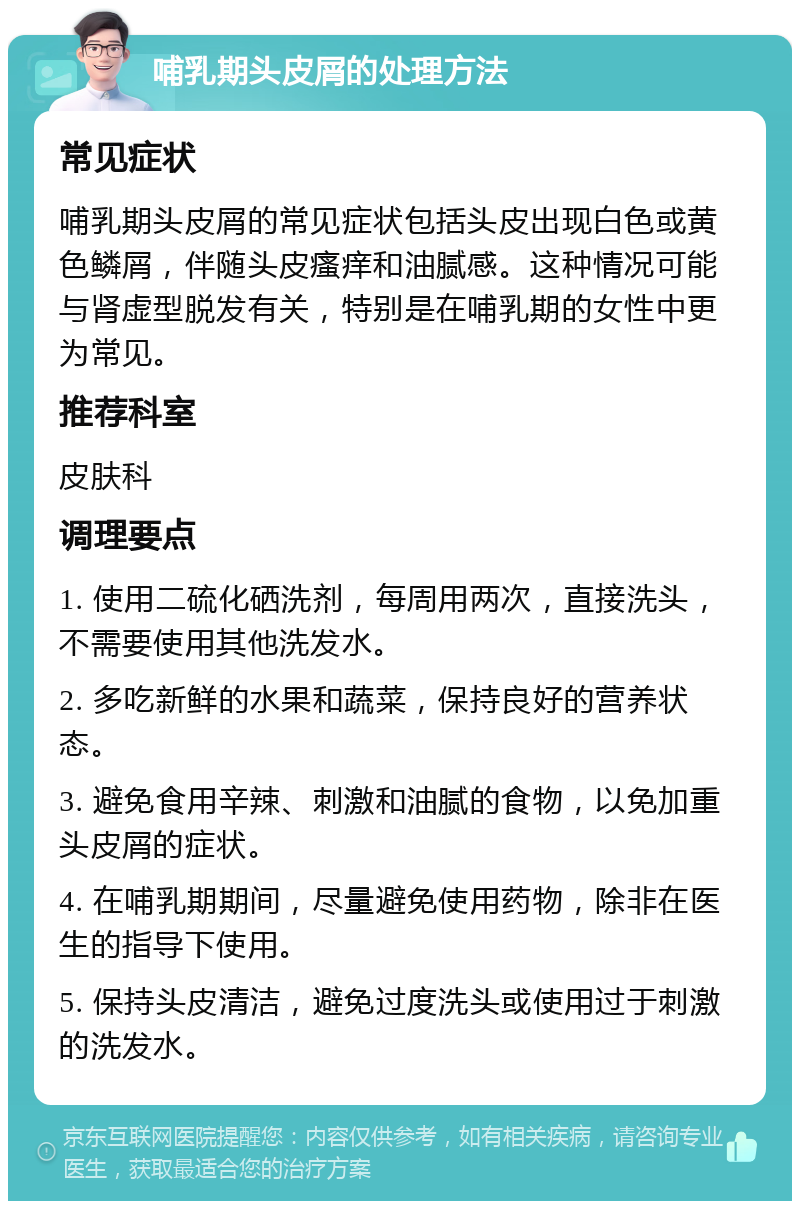 哺乳期头皮屑的处理方法 常见症状 哺乳期头皮屑的常见症状包括头皮出现白色或黄色鳞屑，伴随头皮瘙痒和油腻感。这种情况可能与肾虚型脱发有关，特别是在哺乳期的女性中更为常见。 推荐科室 皮肤科 调理要点 1. 使用二硫化硒洗剂，每周用两次，直接洗头，不需要使用其他洗发水。 2. 多吃新鲜的水果和蔬菜，保持良好的营养状态。 3. 避免食用辛辣、刺激和油腻的食物，以免加重头皮屑的症状。 4. 在哺乳期期间，尽量避免使用药物，除非在医生的指导下使用。 5. 保持头皮清洁，避免过度洗头或使用过于刺激的洗发水。