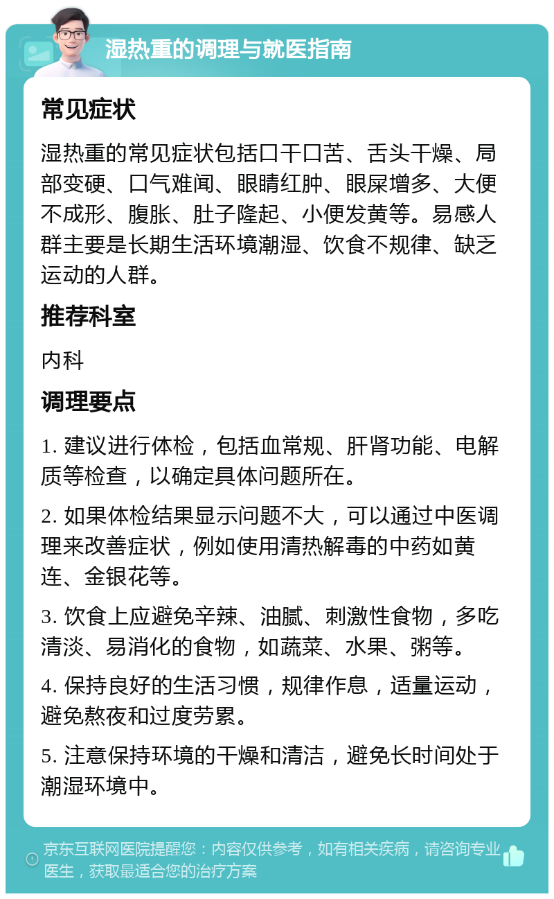 湿热重的调理与就医指南 常见症状 湿热重的常见症状包括口干口苦、舌头干燥、局部变硬、口气难闻、眼睛红肿、眼屎增多、大便不成形、腹胀、肚子隆起、小便发黄等。易感人群主要是长期生活环境潮湿、饮食不规律、缺乏运动的人群。 推荐科室 内科 调理要点 1. 建议进行体检，包括血常规、肝肾功能、电解质等检查，以确定具体问题所在。 2. 如果体检结果显示问题不大，可以通过中医调理来改善症状，例如使用清热解毒的中药如黄连、金银花等。 3. 饮食上应避免辛辣、油腻、刺激性食物，多吃清淡、易消化的食物，如蔬菜、水果、粥等。 4. 保持良好的生活习惯，规律作息，适量运动，避免熬夜和过度劳累。 5. 注意保持环境的干燥和清洁，避免长时间处于潮湿环境中。