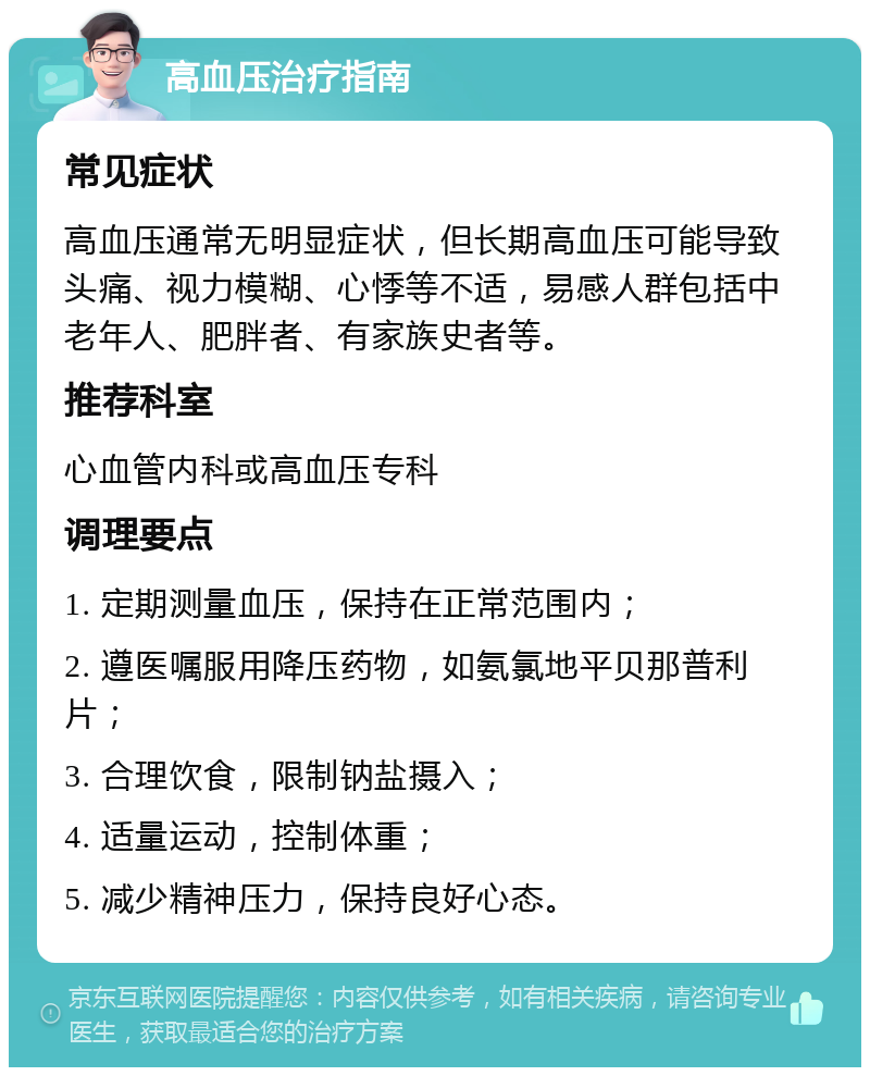 高血压治疗指南 常见症状 高血压通常无明显症状，但长期高血压可能导致头痛、视力模糊、心悸等不适，易感人群包括中老年人、肥胖者、有家族史者等。 推荐科室 心血管内科或高血压专科 调理要点 1. 定期测量血压，保持在正常范围内； 2. 遵医嘱服用降压药物，如氨氯地平贝那普利片； 3. 合理饮食，限制钠盐摄入； 4. 适量运动，控制体重； 5. 减少精神压力，保持良好心态。