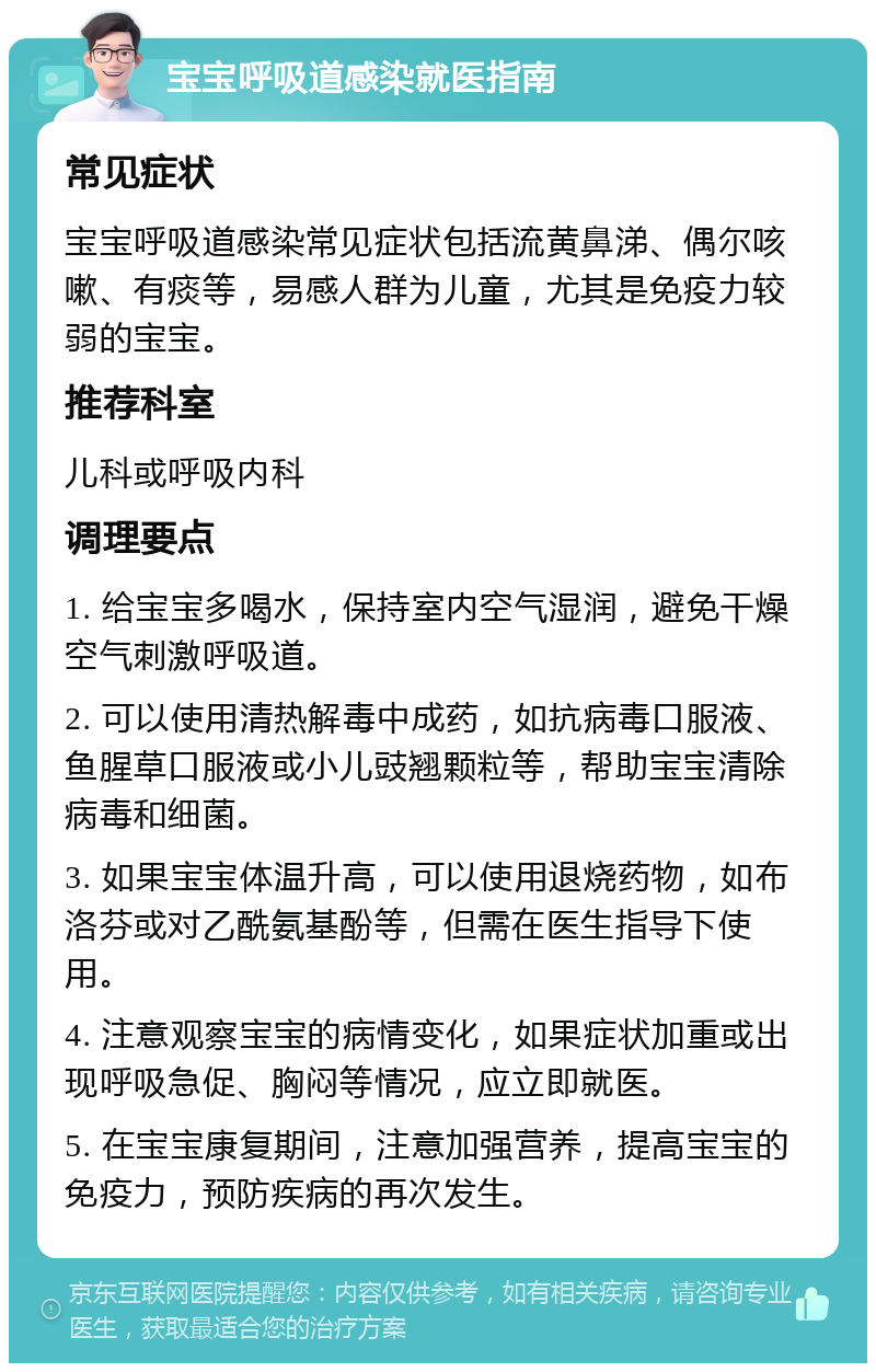 宝宝呼吸道感染就医指南 常见症状 宝宝呼吸道感染常见症状包括流黄鼻涕、偶尔咳嗽、有痰等，易感人群为儿童，尤其是免疫力较弱的宝宝。 推荐科室 儿科或呼吸内科 调理要点 1. 给宝宝多喝水，保持室内空气湿润，避免干燥空气刺激呼吸道。 2. 可以使用清热解毒中成药，如抗病毒口服液、鱼腥草口服液或小儿豉翘颗粒等，帮助宝宝清除病毒和细菌。 3. 如果宝宝体温升高，可以使用退烧药物，如布洛芬或对乙酰氨基酚等，但需在医生指导下使用。 4. 注意观察宝宝的病情变化，如果症状加重或出现呼吸急促、胸闷等情况，应立即就医。 5. 在宝宝康复期间，注意加强营养，提高宝宝的免疫力，预防疾病的再次发生。