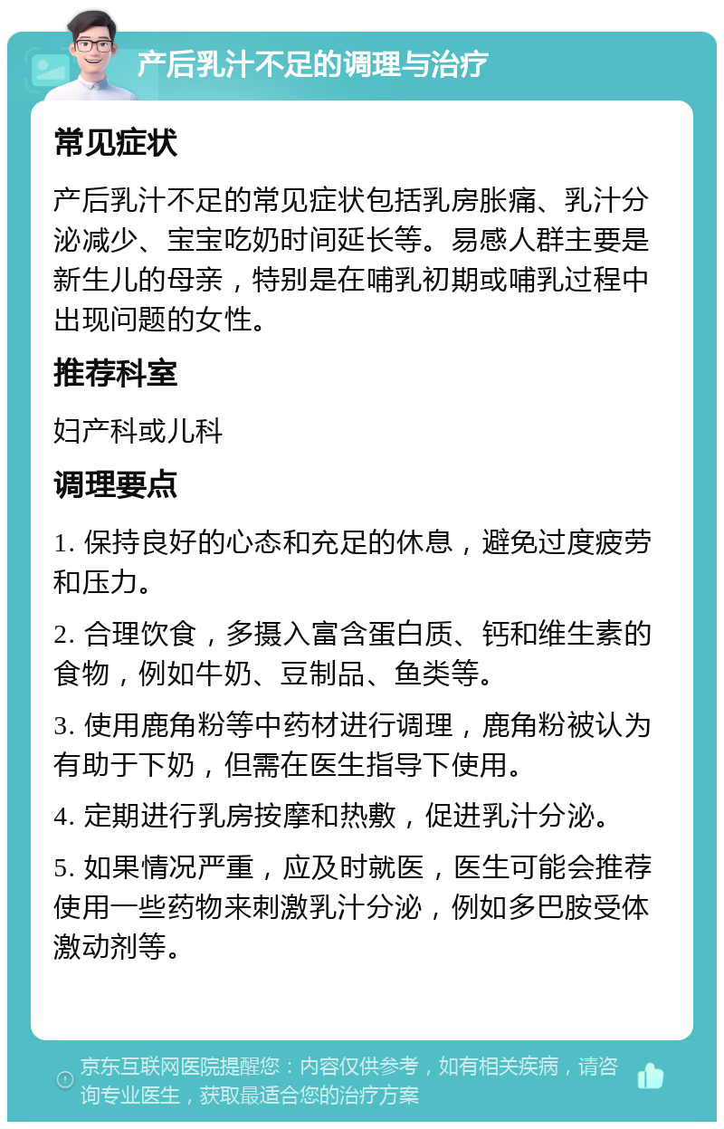 产后乳汁不足的调理与治疗 常见症状 产后乳汁不足的常见症状包括乳房胀痛、乳汁分泌减少、宝宝吃奶时间延长等。易感人群主要是新生儿的母亲，特别是在哺乳初期或哺乳过程中出现问题的女性。 推荐科室 妇产科或儿科 调理要点 1. 保持良好的心态和充足的休息，避免过度疲劳和压力。 2. 合理饮食，多摄入富含蛋白质、钙和维生素的食物，例如牛奶、豆制品、鱼类等。 3. 使用鹿角粉等中药材进行调理，鹿角粉被认为有助于下奶，但需在医生指导下使用。 4. 定期进行乳房按摩和热敷，促进乳汁分泌。 5. 如果情况严重，应及时就医，医生可能会推荐使用一些药物来刺激乳汁分泌，例如多巴胺受体激动剂等。