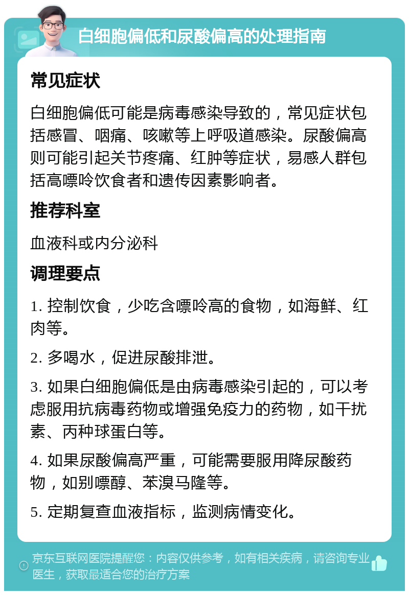 白细胞偏低和尿酸偏高的处理指南 常见症状 白细胞偏低可能是病毒感染导致的，常见症状包括感冒、咽痛、咳嗽等上呼吸道感染。尿酸偏高则可能引起关节疼痛、红肿等症状，易感人群包括高嘌呤饮食者和遗传因素影响者。 推荐科室 血液科或内分泌科 调理要点 1. 控制饮食，少吃含嘌呤高的食物，如海鲜、红肉等。 2. 多喝水，促进尿酸排泄。 3. 如果白细胞偏低是由病毒感染引起的，可以考虑服用抗病毒药物或增强免疫力的药物，如干扰素、丙种球蛋白等。 4. 如果尿酸偏高严重，可能需要服用降尿酸药物，如别嘌醇、苯溴马隆等。 5. 定期复查血液指标，监测病情变化。