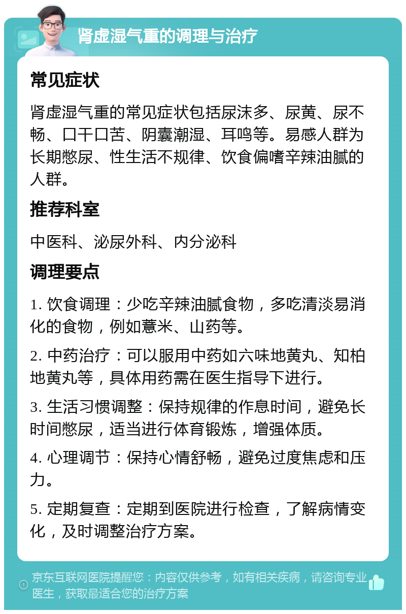 肾虚湿气重的调理与治疗 常见症状 肾虚湿气重的常见症状包括尿沫多、尿黄、尿不畅、口干口苦、阴囊潮湿、耳鸣等。易感人群为长期憋尿、性生活不规律、饮食偏嗜辛辣油腻的人群。 推荐科室 中医科、泌尿外科、内分泌科 调理要点 1. 饮食调理：少吃辛辣油腻食物，多吃清淡易消化的食物，例如薏米、山药等。 2. 中药治疗：可以服用中药如六味地黄丸、知柏地黄丸等，具体用药需在医生指导下进行。 3. 生活习惯调整：保持规律的作息时间，避免长时间憋尿，适当进行体育锻炼，增强体质。 4. 心理调节：保持心情舒畅，避免过度焦虑和压力。 5. 定期复查：定期到医院进行检查，了解病情变化，及时调整治疗方案。