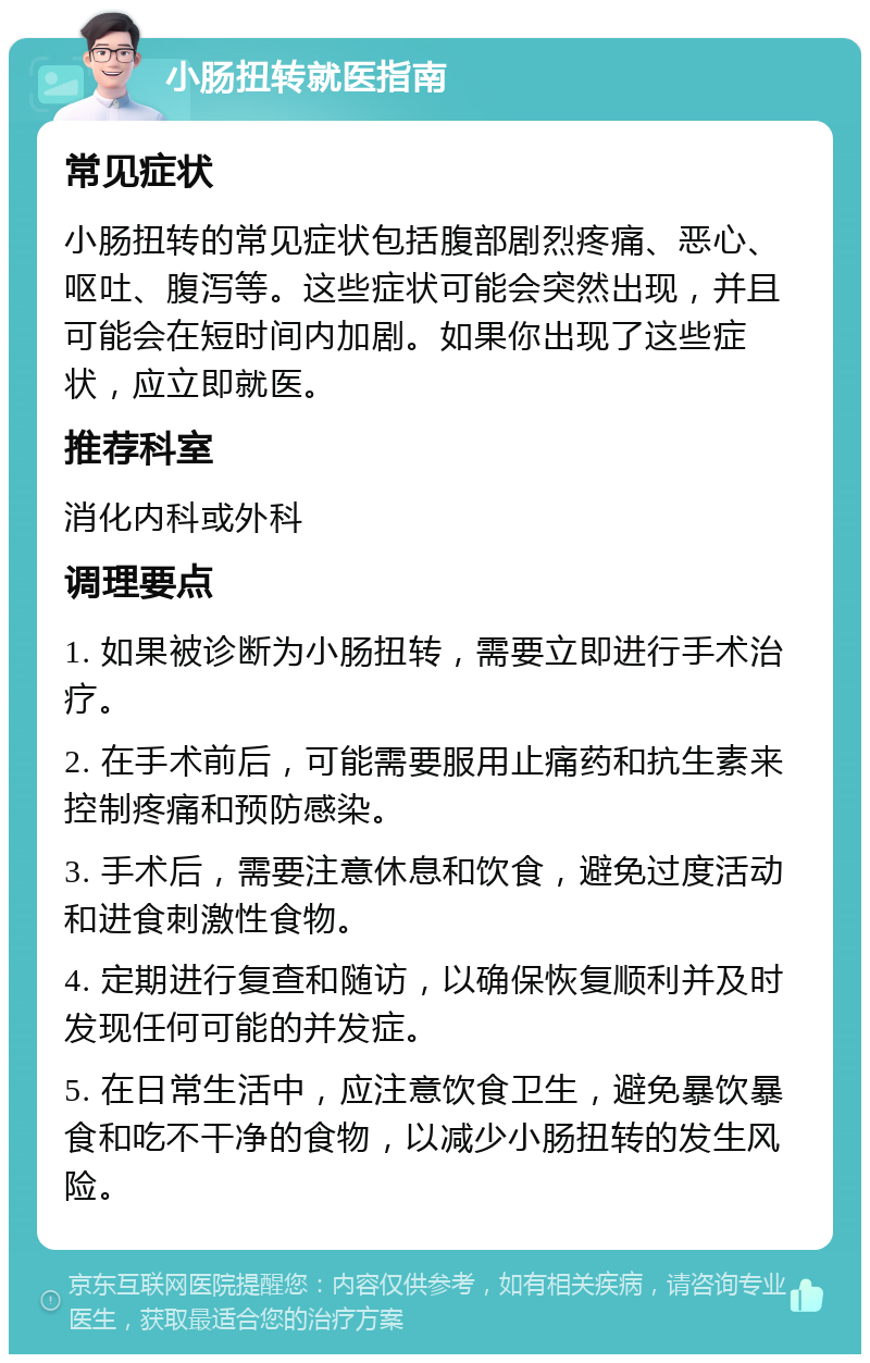 小肠扭转就医指南 常见症状 小肠扭转的常见症状包括腹部剧烈疼痛、恶心、呕吐、腹泻等。这些症状可能会突然出现，并且可能会在短时间内加剧。如果你出现了这些症状，应立即就医。 推荐科室 消化内科或外科 调理要点 1. 如果被诊断为小肠扭转，需要立即进行手术治疗。 2. 在手术前后，可能需要服用止痛药和抗生素来控制疼痛和预防感染。 3. 手术后，需要注意休息和饮食，避免过度活动和进食刺激性食物。 4. 定期进行复查和随访，以确保恢复顺利并及时发现任何可能的并发症。 5. 在日常生活中，应注意饮食卫生，避免暴饮暴食和吃不干净的食物，以减少小肠扭转的发生风险。