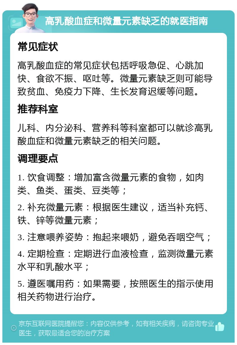 高乳酸血症和微量元素缺乏的就医指南 常见症状 高乳酸血症的常见症状包括呼吸急促、心跳加快、食欲不振、呕吐等。微量元素缺乏则可能导致贫血、免疫力下降、生长发育迟缓等问题。 推荐科室 儿科、内分泌科、营养科等科室都可以就诊高乳酸血症和微量元素缺乏的相关问题。 调理要点 1. 饮食调整：增加富含微量元素的食物，如肉类、鱼类、蛋类、豆类等； 2. 补充微量元素：根据医生建议，适当补充钙、铁、锌等微量元素； 3. 注意喂养姿势：抱起来喂奶，避免吞咽空气； 4. 定期检查：定期进行血液检查，监测微量元素水平和乳酸水平； 5. 遵医嘱用药：如果需要，按照医生的指示使用相关药物进行治疗。