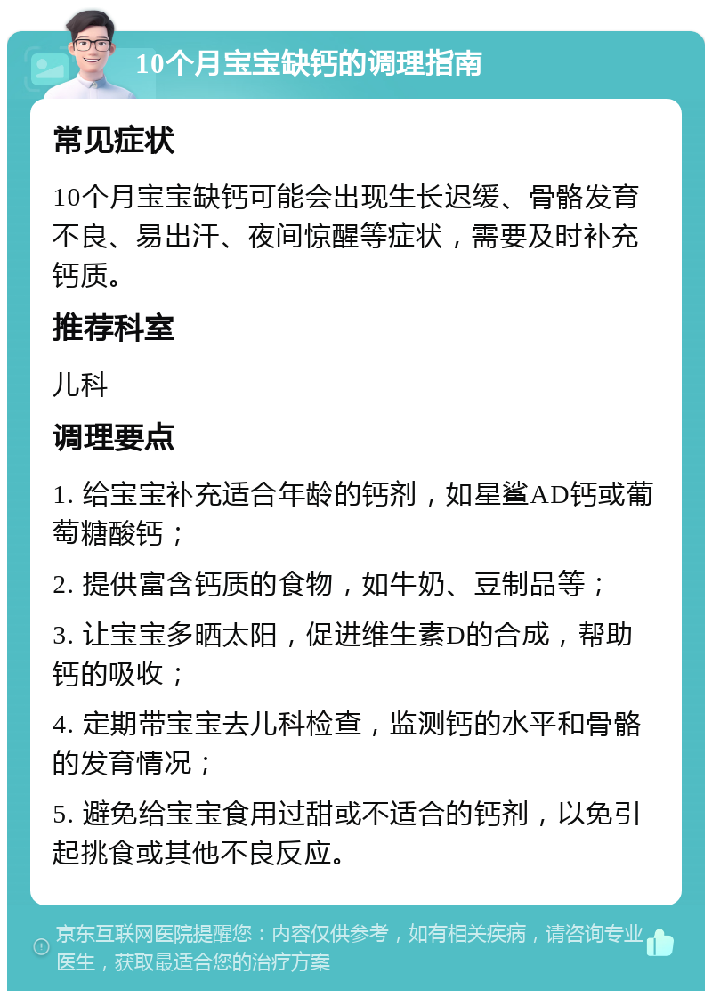 10个月宝宝缺钙的调理指南 常见症状 10个月宝宝缺钙可能会出现生长迟缓、骨骼发育不良、易出汗、夜间惊醒等症状，需要及时补充钙质。 推荐科室 儿科 调理要点 1. 给宝宝补充适合年龄的钙剂，如星鲨AD钙或葡萄糖酸钙； 2. 提供富含钙质的食物，如牛奶、豆制品等； 3. 让宝宝多晒太阳，促进维生素D的合成，帮助钙的吸收； 4. 定期带宝宝去儿科检查，监测钙的水平和骨骼的发育情况； 5. 避免给宝宝食用过甜或不适合的钙剂，以免引起挑食或其他不良反应。