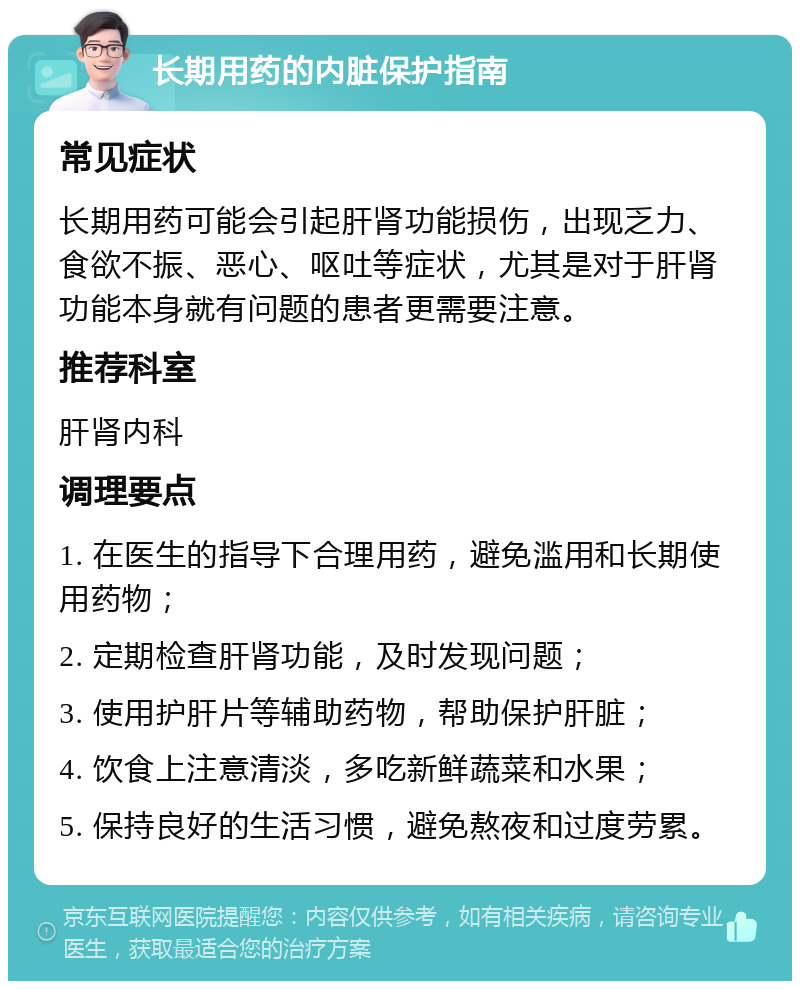 长期用药的内脏保护指南 常见症状 长期用药可能会引起肝肾功能损伤，出现乏力、食欲不振、恶心、呕吐等症状，尤其是对于肝肾功能本身就有问题的患者更需要注意。 推荐科室 肝肾内科 调理要点 1. 在医生的指导下合理用药，避免滥用和长期使用药物； 2. 定期检查肝肾功能，及时发现问题； 3. 使用护肝片等辅助药物，帮助保护肝脏； 4. 饮食上注意清淡，多吃新鲜蔬菜和水果； 5. 保持良好的生活习惯，避免熬夜和过度劳累。