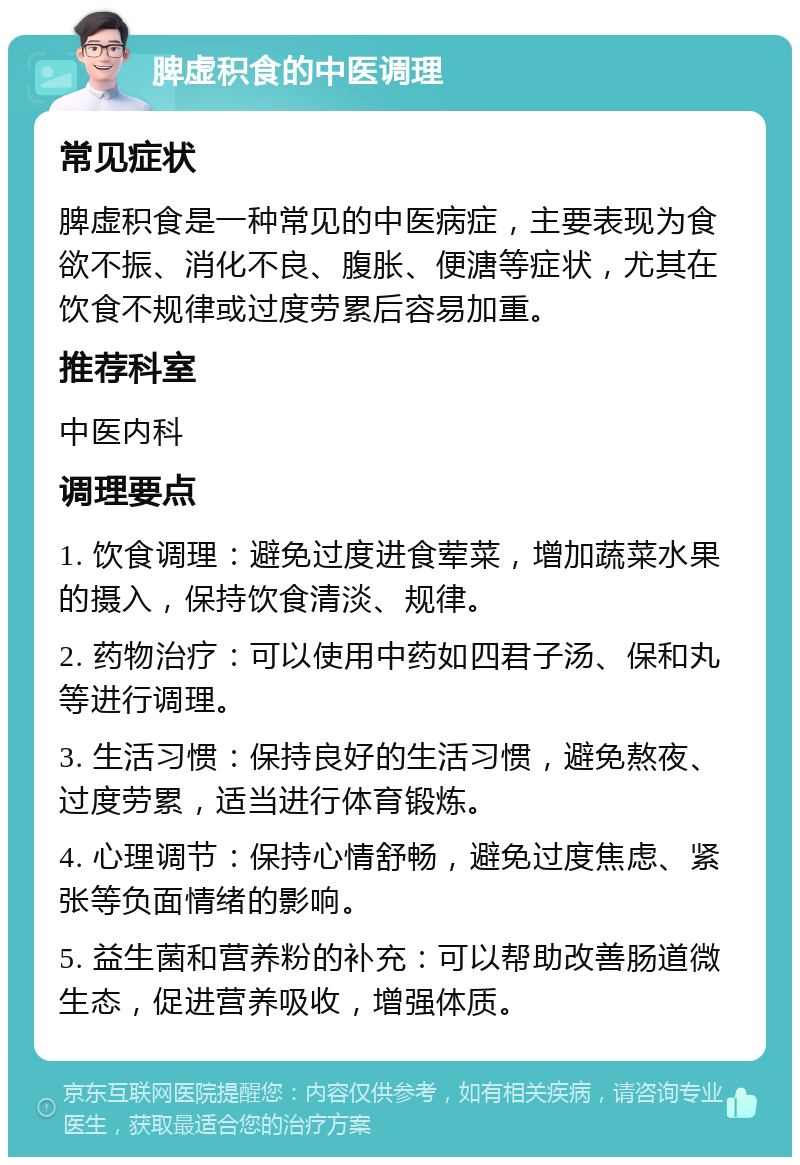 脾虚积食的中医调理 常见症状 脾虚积食是一种常见的中医病症，主要表现为食欲不振、消化不良、腹胀、便溏等症状，尤其在饮食不规律或过度劳累后容易加重。 推荐科室 中医内科 调理要点 1. 饮食调理：避免过度进食荤菜，增加蔬菜水果的摄入，保持饮食清淡、规律。 2. 药物治疗：可以使用中药如四君子汤、保和丸等进行调理。 3. 生活习惯：保持良好的生活习惯，避免熬夜、过度劳累，适当进行体育锻炼。 4. 心理调节：保持心情舒畅，避免过度焦虑、紧张等负面情绪的影响。 5. 益生菌和营养粉的补充：可以帮助改善肠道微生态，促进营养吸收，增强体质。