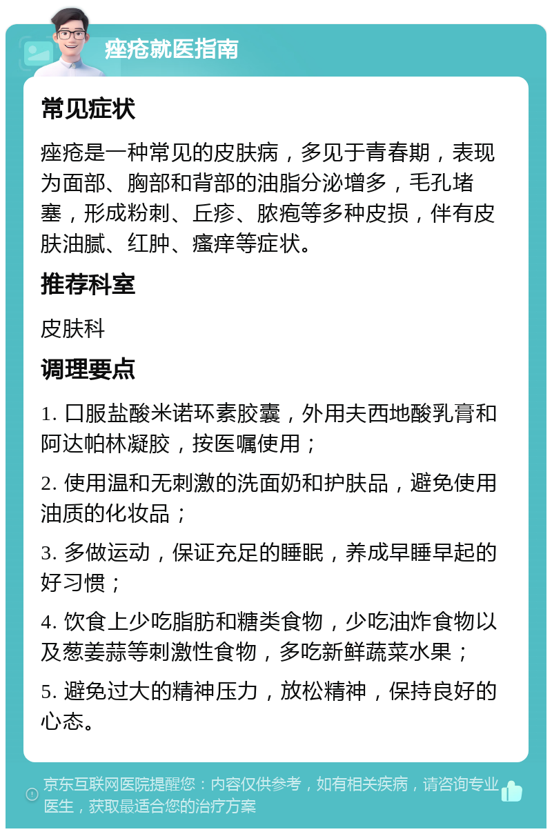 痤疮就医指南 常见症状 痤疮是一种常见的皮肤病，多见于青春期，表现为面部、胸部和背部的油脂分泌增多，毛孔堵塞，形成粉刺、丘疹、脓疱等多种皮损，伴有皮肤油腻、红肿、瘙痒等症状。 推荐科室 皮肤科 调理要点 1. 口服盐酸米诺环素胶囊，外用夫西地酸乳膏和阿达帕林凝胶，按医嘱使用； 2. 使用温和无刺激的洗面奶和护肤品，避免使用油质的化妆品； 3. 多做运动，保证充足的睡眠，养成早睡早起的好习惯； 4. 饮食上少吃脂肪和糖类食物，少吃油炸食物以及葱姜蒜等刺激性食物，多吃新鲜蔬菜水果； 5. 避免过大的精神压力，放松精神，保持良好的心态。