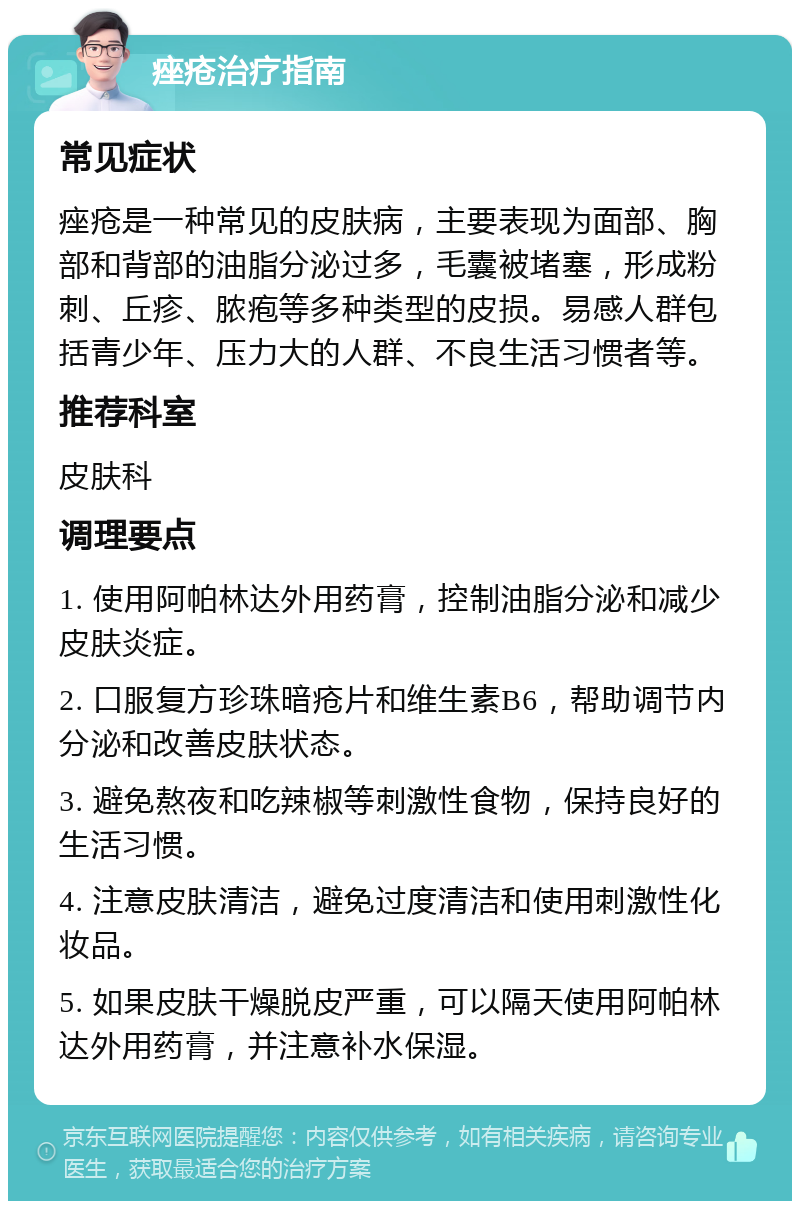 痤疮治疗指南 常见症状 痤疮是一种常见的皮肤病，主要表现为面部、胸部和背部的油脂分泌过多，毛囊被堵塞，形成粉刺、丘疹、脓疱等多种类型的皮损。易感人群包括青少年、压力大的人群、不良生活习惯者等。 推荐科室 皮肤科 调理要点 1. 使用阿帕林达外用药膏，控制油脂分泌和减少皮肤炎症。 2. 口服复方珍珠暗疮片和维生素B6，帮助调节内分泌和改善皮肤状态。 3. 避免熬夜和吃辣椒等刺激性食物，保持良好的生活习惯。 4. 注意皮肤清洁，避免过度清洁和使用刺激性化妆品。 5. 如果皮肤干燥脱皮严重，可以隔天使用阿帕林达外用药膏，并注意补水保湿。