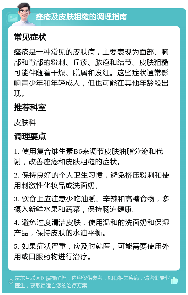 痤疮及皮肤粗糙的调理指南 常见症状 痤疮是一种常见的皮肤病，主要表现为面部、胸部和背部的粉刺、丘疹、脓疱和结节。皮肤粗糙可能伴随着干燥、脱屑和发红。这些症状通常影响青少年和年轻成人，但也可能在其他年龄段出现。 推荐科室 皮肤科 调理要点 1. 使用复合维生素B6来调节皮肤油脂分泌和代谢，改善痤疮和皮肤粗糙的症状。 2. 保持良好的个人卫生习惯，避免挤压粉刺和使用刺激性化妆品或洗面奶。 3. 饮食上应注意少吃油腻、辛辣和高糖食物，多摄入新鲜水果和蔬菜，保持肠道健康。 4. 避免过度清洁皮肤，使用温和的洗面奶和保湿产品，保持皮肤的水油平衡。 5. 如果症状严重，应及时就医，可能需要使用外用或口服药物进行治疗。