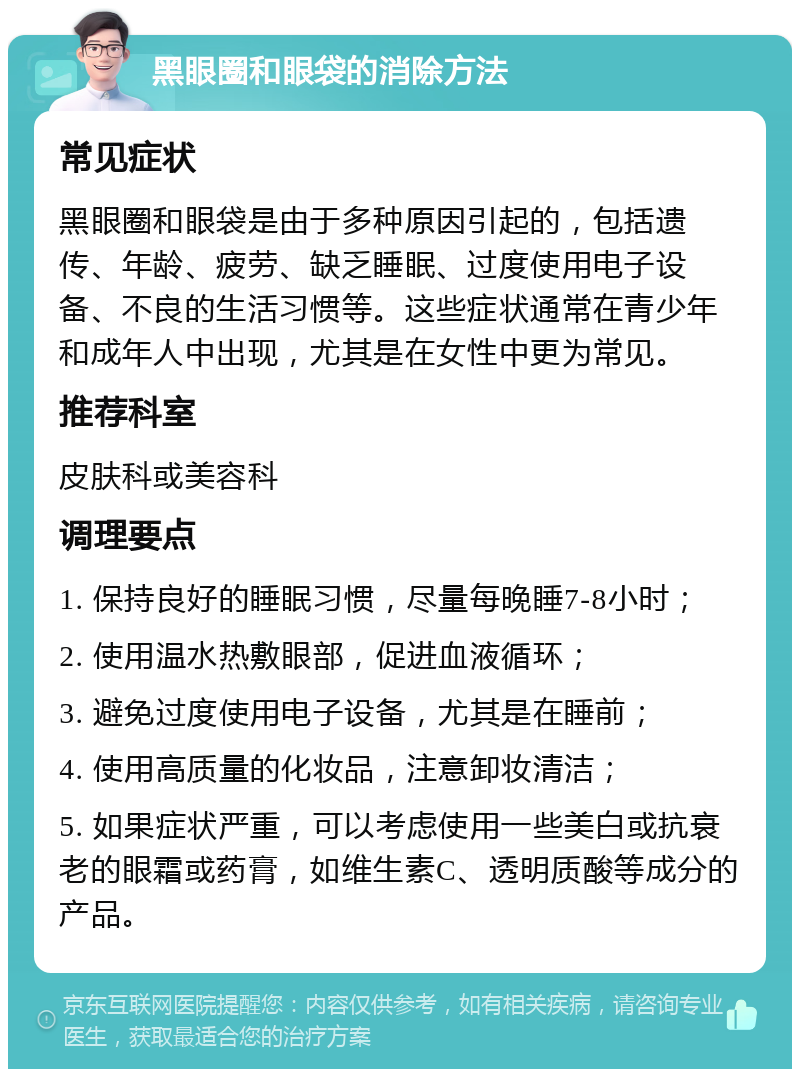 黑眼圈和眼袋的消除方法 常见症状 黑眼圈和眼袋是由于多种原因引起的，包括遗传、年龄、疲劳、缺乏睡眠、过度使用电子设备、不良的生活习惯等。这些症状通常在青少年和成年人中出现，尤其是在女性中更为常见。 推荐科室 皮肤科或美容科 调理要点 1. 保持良好的睡眠习惯，尽量每晚睡7-8小时； 2. 使用温水热敷眼部，促进血液循环； 3. 避免过度使用电子设备，尤其是在睡前； 4. 使用高质量的化妆品，注意卸妆清洁； 5. 如果症状严重，可以考虑使用一些美白或抗衰老的眼霜或药膏，如维生素C、透明质酸等成分的产品。