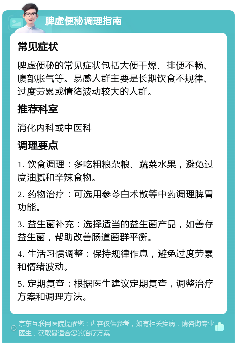 脾虚便秘调理指南 常见症状 脾虚便秘的常见症状包括大便干燥、排便不畅、腹部胀气等。易感人群主要是长期饮食不规律、过度劳累或情绪波动较大的人群。 推荐科室 消化内科或中医科 调理要点 1. 饮食调理：多吃粗粮杂粮、蔬菜水果，避免过度油腻和辛辣食物。 2. 药物治疗：可选用参苓白术散等中药调理脾胃功能。 3. 益生菌补充：选择适当的益生菌产品，如善存益生菌，帮助改善肠道菌群平衡。 4. 生活习惯调整：保持规律作息，避免过度劳累和情绪波动。 5. 定期复查：根据医生建议定期复查，调整治疗方案和调理方法。