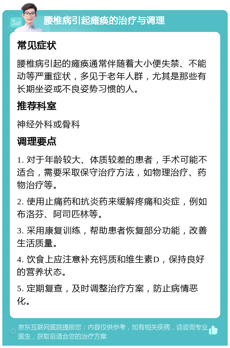 腰椎病引起瘫痪的治疗与调理 常见症状 腰椎病引起的瘫痪通常伴随着大小便失禁、不能动等严重症状，多见于老年人群，尤其是那些有长期坐姿或不良姿势习惯的人。 推荐科室 神经外科或骨科 调理要点 1. 对于年龄较大、体质较差的患者，手术可能不适合，需要采取保守治疗方法，如物理治疗、药物治疗等。 2. 使用止痛药和抗炎药来缓解疼痛和炎症，例如布洛芬、阿司匹林等。 3. 采用康复训练，帮助患者恢复部分功能，改善生活质量。 4. 饮食上应注意补充钙质和维生素D，保持良好的营养状态。 5. 定期复查，及时调整治疗方案，防止病情恶化。