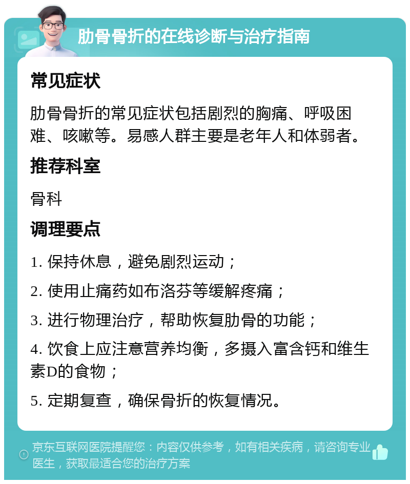 肋骨骨折的在线诊断与治疗指南 常见症状 肋骨骨折的常见症状包括剧烈的胸痛、呼吸困难、咳嗽等。易感人群主要是老年人和体弱者。 推荐科室 骨科 调理要点 1. 保持休息，避免剧烈运动； 2. 使用止痛药如布洛芬等缓解疼痛； 3. 进行物理治疗，帮助恢复肋骨的功能； 4. 饮食上应注意营养均衡，多摄入富含钙和维生素D的食物； 5. 定期复查，确保骨折的恢复情况。