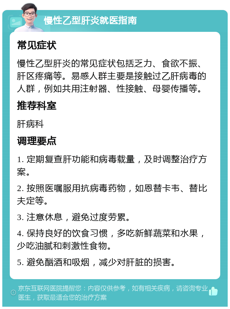 慢性乙型肝炎就医指南 常见症状 慢性乙型肝炎的常见症状包括乏力、食欲不振、肝区疼痛等。易感人群主要是接触过乙肝病毒的人群，例如共用注射器、性接触、母婴传播等。 推荐科室 肝病科 调理要点 1. 定期复查肝功能和病毒载量，及时调整治疗方案。 2. 按照医嘱服用抗病毒药物，如恩替卡韦、替比夫定等。 3. 注意休息，避免过度劳累。 4. 保持良好的饮食习惯，多吃新鲜蔬菜和水果，少吃油腻和刺激性食物。 5. 避免酗酒和吸烟，减少对肝脏的损害。