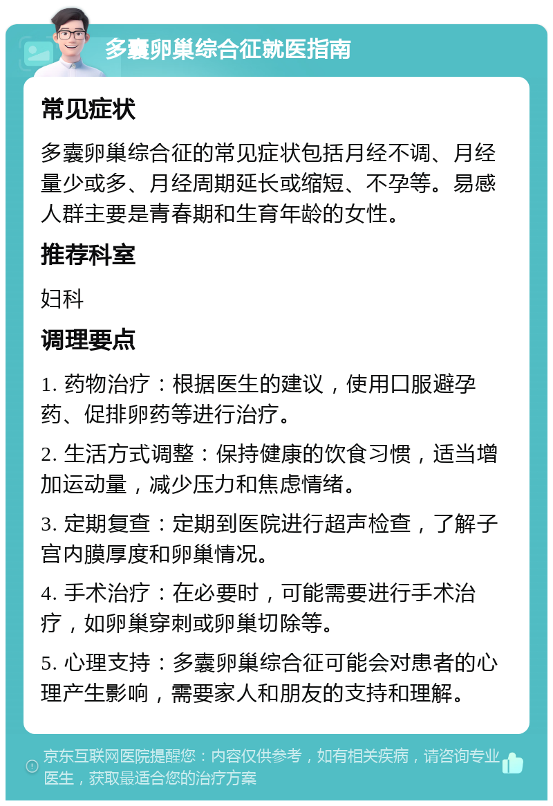 多囊卵巢综合征就医指南 常见症状 多囊卵巢综合征的常见症状包括月经不调、月经量少或多、月经周期延长或缩短、不孕等。易感人群主要是青春期和生育年龄的女性。 推荐科室 妇科 调理要点 1. 药物治疗：根据医生的建议，使用口服避孕药、促排卵药等进行治疗。 2. 生活方式调整：保持健康的饮食习惯，适当增加运动量，减少压力和焦虑情绪。 3. 定期复查：定期到医院进行超声检查，了解子宫内膜厚度和卵巢情况。 4. 手术治疗：在必要时，可能需要进行手术治疗，如卵巢穿刺或卵巢切除等。 5. 心理支持：多囊卵巢综合征可能会对患者的心理产生影响，需要家人和朋友的支持和理解。