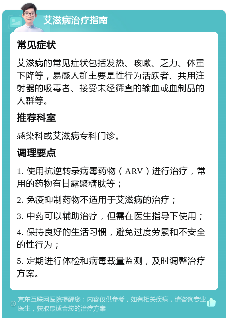 艾滋病治疗指南 常见症状 艾滋病的常见症状包括发热、咳嗽、乏力、体重下降等，易感人群主要是性行为活跃者、共用注射器的吸毒者、接受未经筛查的输血或血制品的人群等。 推荐科室 感染科或艾滋病专科门诊。 调理要点 1. 使用抗逆转录病毒药物（ARV）进行治疗，常用的药物有甘露聚糖肽等； 2. 免疫抑制药物不适用于艾滋病的治疗； 3. 中药可以辅助治疗，但需在医生指导下使用； 4. 保持良好的生活习惯，避免过度劳累和不安全的性行为； 5. 定期进行体检和病毒载量监测，及时调整治疗方案。